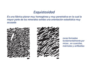 Esquistosidad
Es una fábrica planar muy homogénea y muy penetrativa en la cual la
mayor parte de los minerales exhibe una orientación estadística muy
acusada
rocas formadas
fundamentalmente por
micas , en cuarcitas,
mármoles y anfibolitas
 