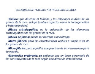 LA FABRICA DE TEXTURA Y ESTRUCTURA DE ROCA
Textura: que describe el tamaño y las relaciones mutuas de los
granos de la roca. incluye también aspectos como la homogeneidad
o heterogeneidad.
fábrica cristalográfica: es la ordenación de los elementos
cristalográficos de los granos de la roca.
fábrica de forma: puede ser isótropa o anisótropa.
Macro fábrica: para las características visibles a simple vista de
los granos de roca.
Micro fábrica: para aquellas que precisan de un microscopio para
su estudio.
Orientación preferente: se entiende que un buen porcentaje de
los constituyentes de la roca según una dirección determinada.
 