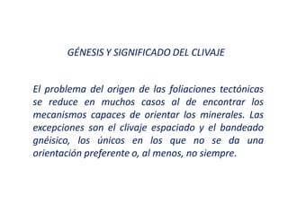 GÉNESIS Y SIGNIFICADO DEL CLIVAJE
El problema del origen de las foliaciones tectónicas
se reduce en muchos casos al de encontrar los
mecanismos capaces de orientar los minerales. Las
excepciones son el clivaje espaciado y el bandeado
gnéisico, los únicos en los que no se da una
orientación preferente o, al menos, no siempre.
 