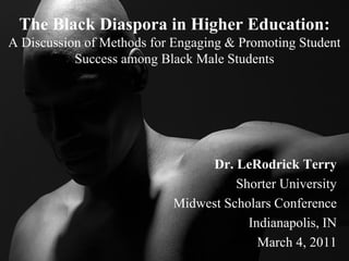 The Black Diaspora in Higher Education: A Discussion of Methods for Engaging & Promoting Student Success among Black Male Students 
Dr. LeRodrick Terry 
Shorter University 
Midwest Scholars Conference 
Indianapolis, IN 
March 4, 2011  