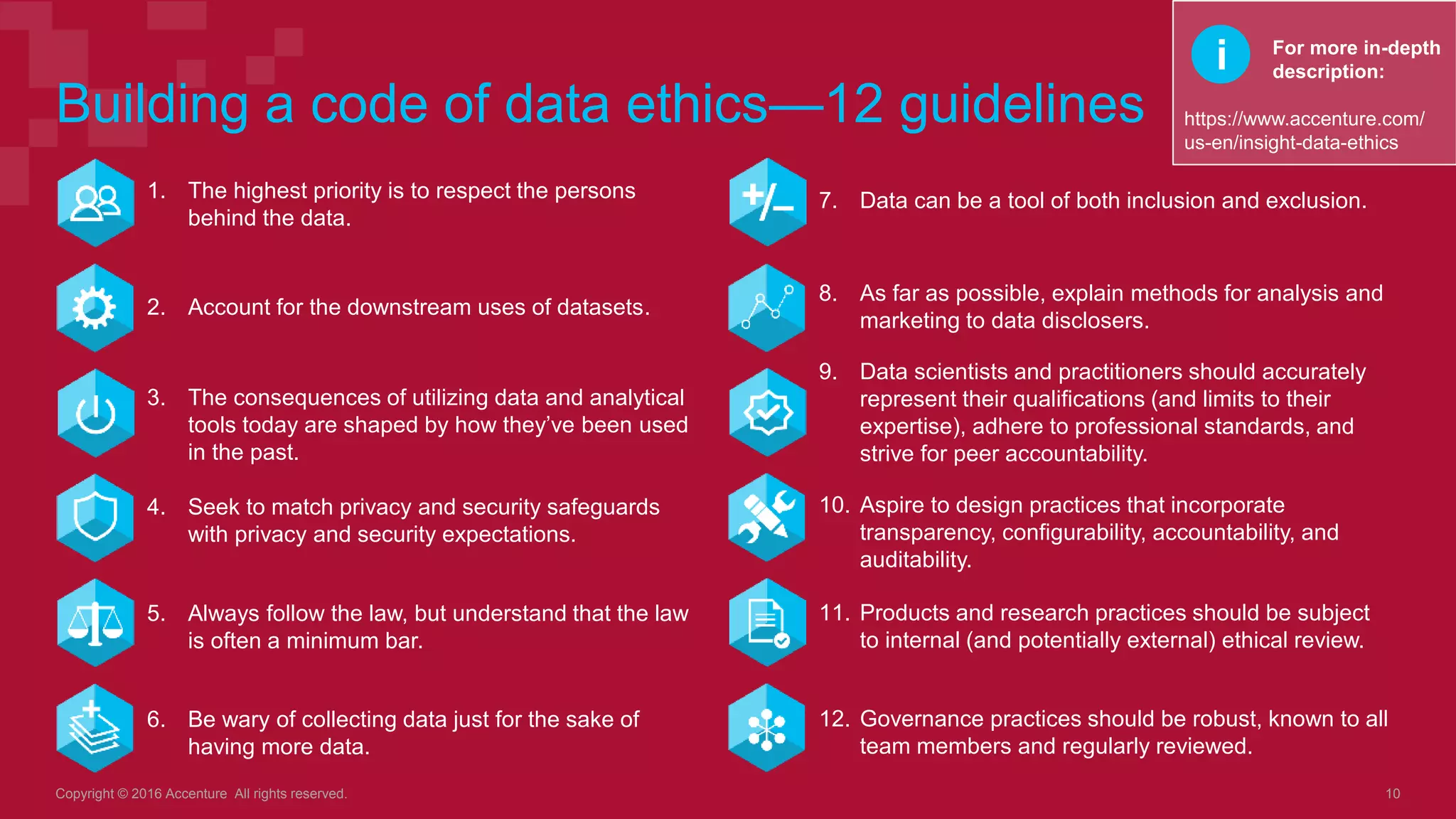 Building a code of data ethics—12 guidelines
1. The highest priority is to respect the persons
behind the data.
Copyright © 2016 Accenture All rights reserved. 10
2. Account for the downstream uses of datasets.
3. The consequences of utilizing data and analytical
tools today are shaped by how they’ve been used
in the past.
4. Seek to match privacy and security safeguards
with privacy and security expectations.
5. Always follow the law, but understand that the law
is often a minimum bar.
6. Be wary of collecting data just for the sake of
having more data.
For more in-depth
description:
https://www.accenture.com/
us-en/insight-data-ethics
7. Data can be a tool of both inclusion and exclusion.
8. As far as possible, explain methods for analysis and
marketing to data disclosers.
9. Data scientists and practitioners should accurately
represent their qualifications (and limits to their
expertise), adhere to professional standards, and
strive for peer accountability.
10. Aspire to design practices that incorporate
transparency, configurability, accountability, and
auditability.
11. Products and research practices should be subject
to internal (and potentially external) ethical review.
12. Governance practices should be robust, known to all
team members and regularly reviewed.
i
 