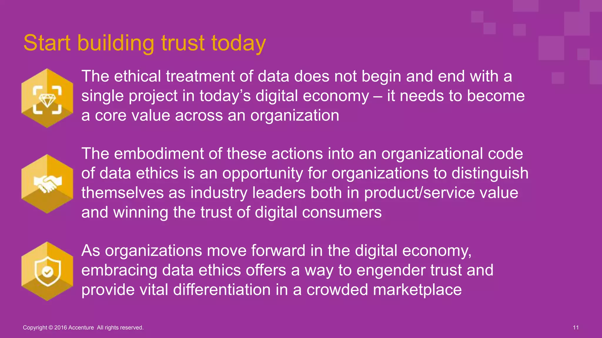 Start building trust today
The ethical treatment of data does not begin and end with a
single project in today’s digital economy – it needs to become
a core value across an organization
The embodiment of these actions into an organizational code
of data ethics is an opportunity for organizations to distinguish
themselves as industry leaders both in product/service value
and winning the trust of digital consumers
As organizations move forward in the digital economy,
embracing data ethics offers a way to engender trust and
provide vital differentiation in a crowded marketplace
Copyright © 2016 Accenture All rights reserved. 11
 