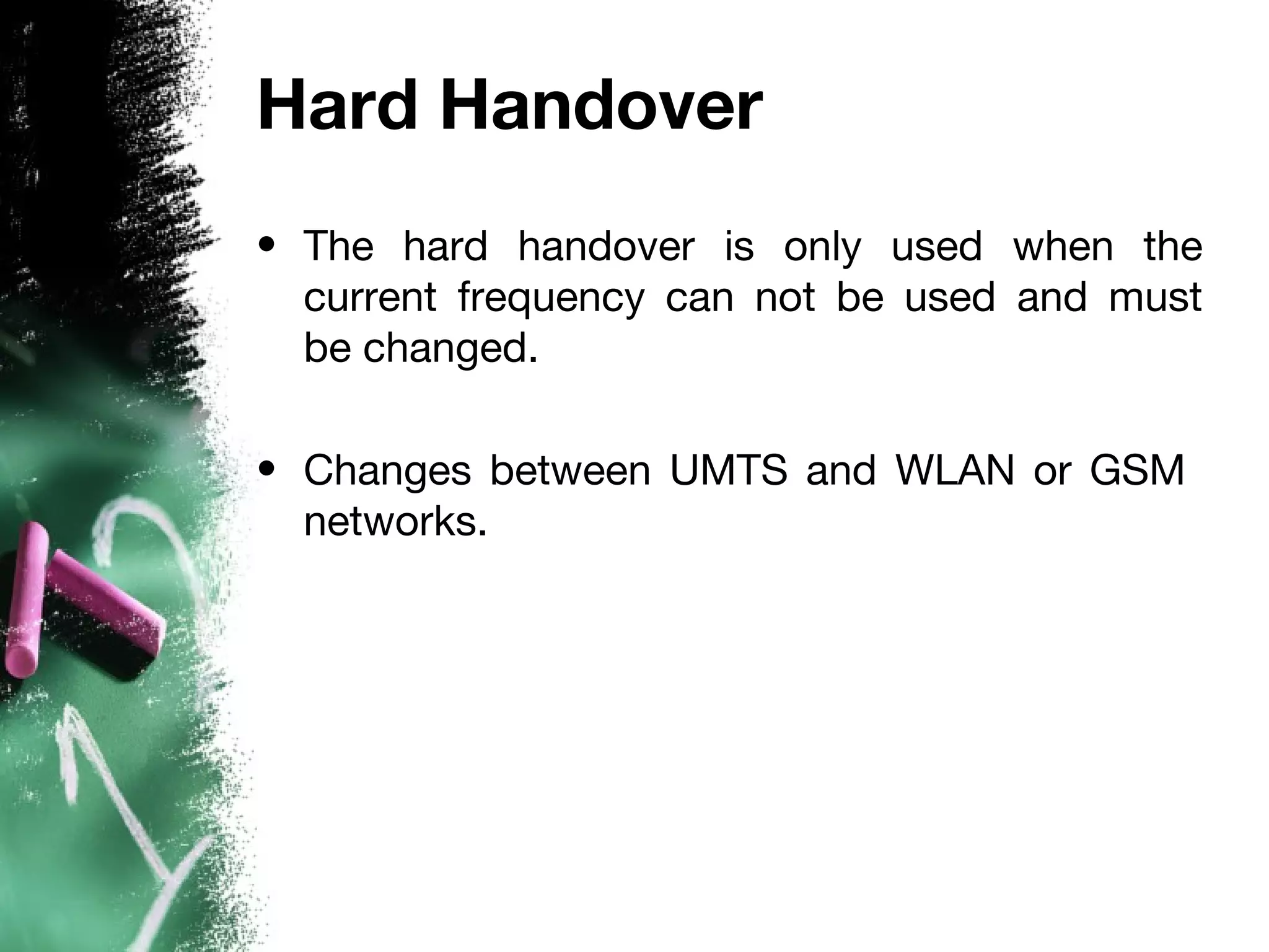 Hard Handover
• The hard handover is only used when the
current frequency can not be used and must
be changed.
• Changes between UMTS and WLAN or GSM
networks.
 