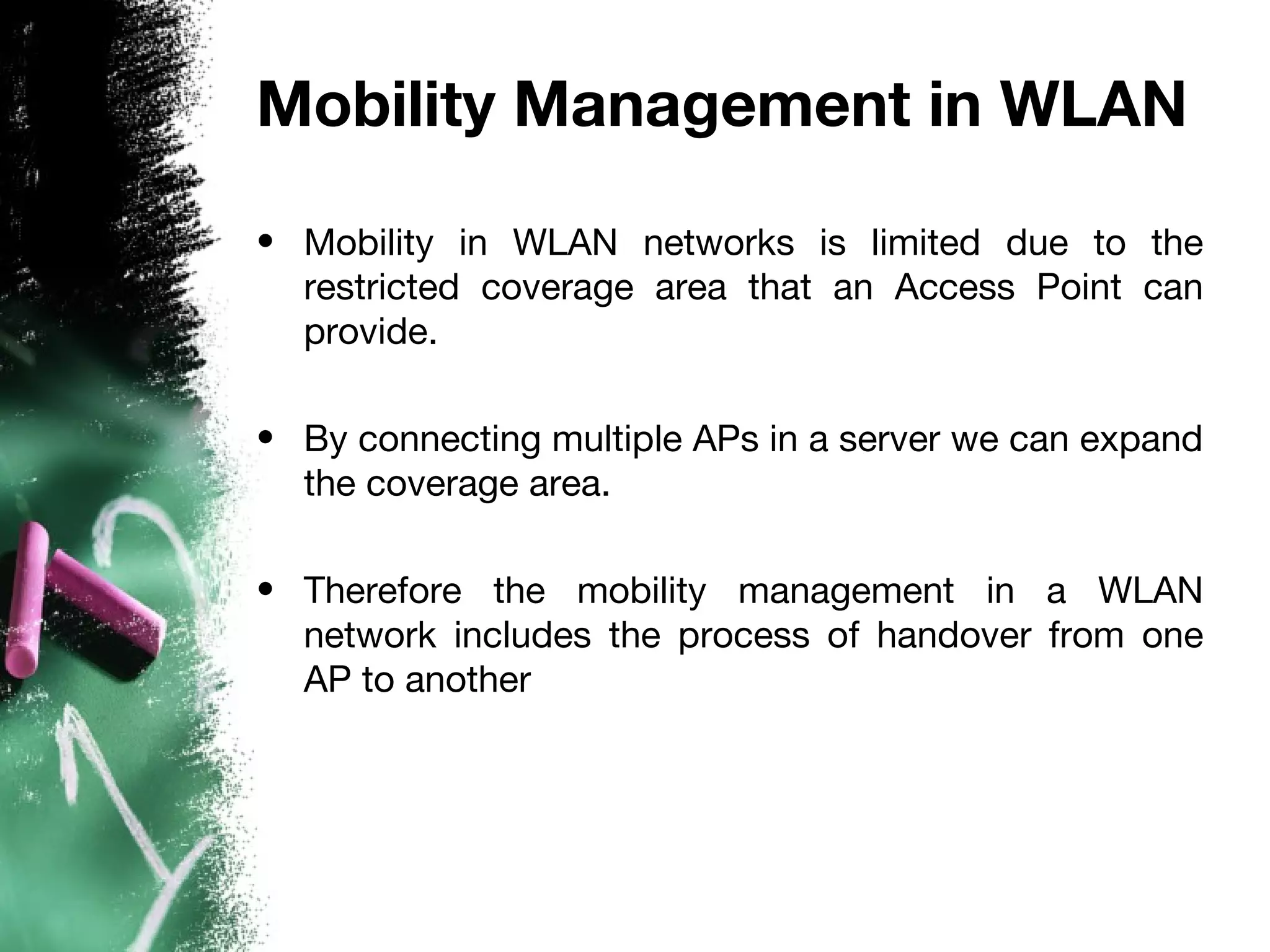 Mobility Management in WLAN
• Mobility in WLAN networks is limited due to the
restricted coverage area that an Access Point can
provide.
• By connecting multiple APs in a server we can expand
the coverage area.
• Therefore the mobility management in a WLAN
network includes the process of handover from one
AP to another
 