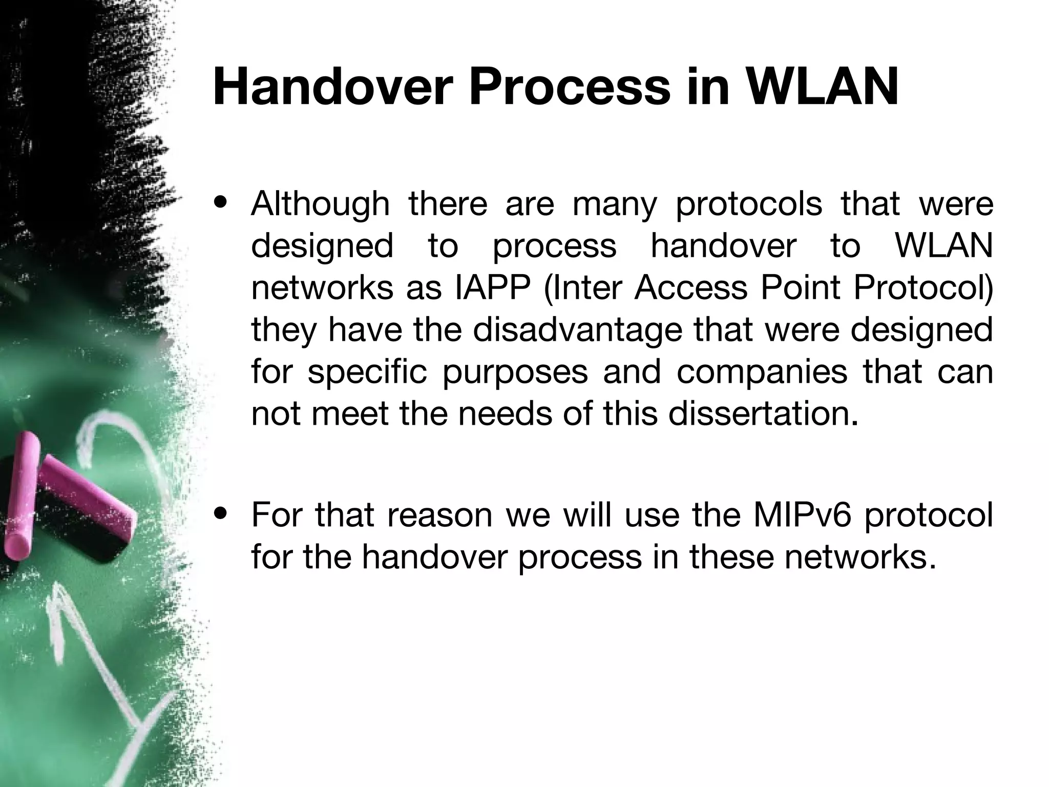 Handover Process in WLAN
• Although there are many protocols that were
designed to process handover to WLAN
networks as IAPP (Inter Access Point Protocol)
they have the disadvantage that were designed
for specific purposes and companies that can
not meet the needs of this dissertation.
• For that reason we will use the MIPv6 protocol
for the handover process in these networks.
 