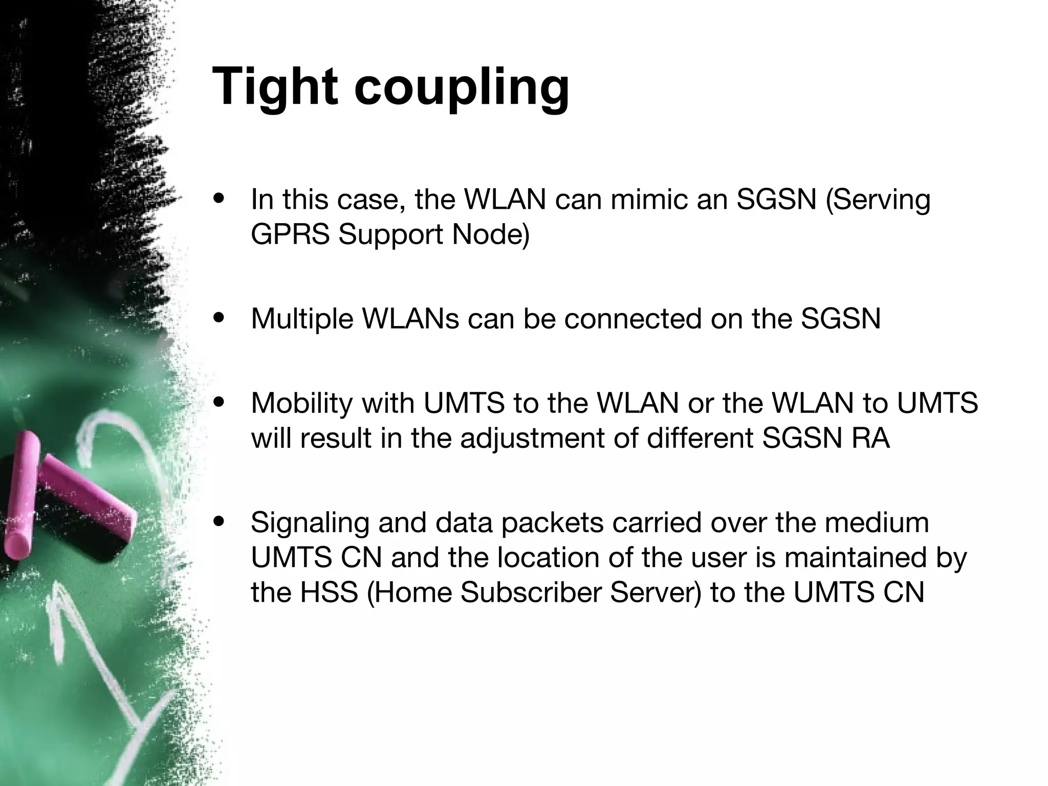 Tight coupling
• In this case, the WLAN can mimic an SGSN (Serving
GPRS Support Node)
• Multiple WLANs can be connected on the SGSN
• Mobility with UMTS to the WLAN or the WLAN to UMTS
will result in the adjustment of different SGSN RA
• Signaling and data packets carried over the medium
UMTS CN and the location of the user is maintained by
the HSS (Home Subscriber Server) to the UMTS CN
 