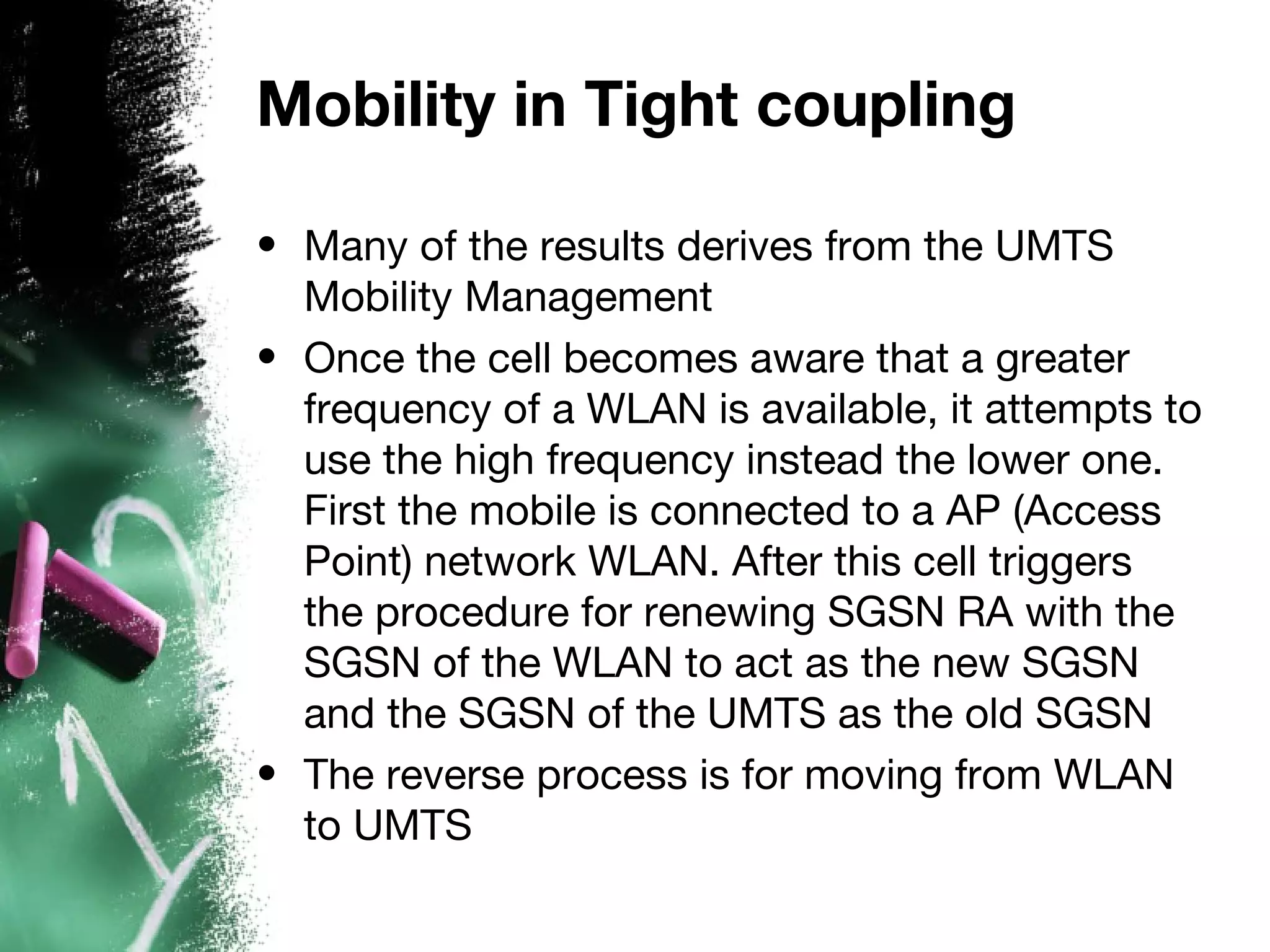 Mobility in Tight coupling
• Many of the results derives from the UMTS
Mobility Management
• Once the cell becomes aware that a greater
frequency of a WLAN is available, it attempts to
use the high frequency instead the lower one.
First the mobile is connected to a AP (Access
Point) network WLAN. After this cell triggers
the procedure for renewing SGSN RA with the
SGSN of the WLAN to act as the new SGSN
and the SGSN of the UMTS as the old SGSN
• The reverse process is for moving from WLAN
to UMTS
 