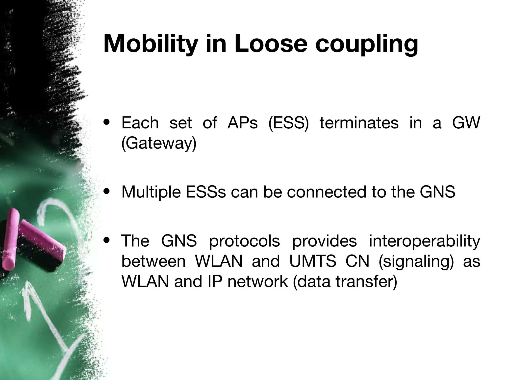 Mobility in Loose coupling
• Each set of APs (ESS) terminates in a GW
(Gateway)
• Multiple ESSs can be connected to the GNS
• The GNS protocols provides interoperability
between WLAN and UMTS CN (signaling) as
WLAN and IP network (data transfer)
 