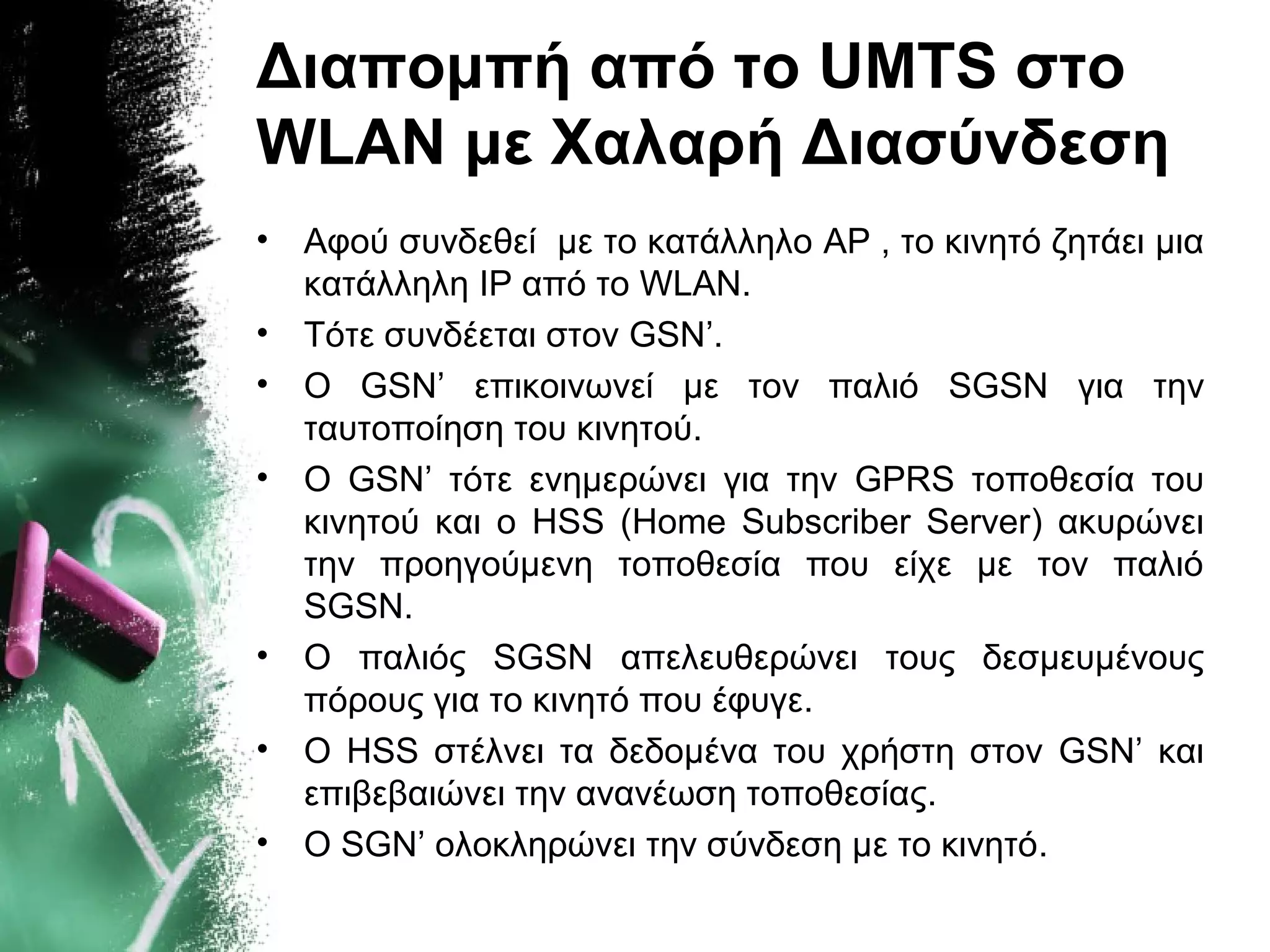 Διαπομπή από το UMTS στο
WLAN με Χαλαρή Διασύνδεση
• Αφού συνδεθεί με το κατάλληλο AP , το κινητό ζητάει μια
κατάλληλη IP από το WLAN.
• Τότε συνδέεται στον GSN’.
• Ο GSN’ επικοινωνεί με τον παλιό SGSN για την
ταυτοποίηση του κινητού.
• O GSN’ τότε ενημερώνει για την GPRS τοποθεσία του
κινητού και ο HSS (Home Subscriber Server) ακυρώνει
την προηγούμενη τοποθεσία που είχε με τον παλιό
SGSN.
• O παλιός SGSN απελευθερώνει τους δεσμευμένους
πόρους για το κινητό που έφυγε.
• Ο HSS στέλνει τα δεδομένα του χρήστη στον GSN’ και
επιβεβαιώνει την ανανέωση τοποθεσίας.
• O SGN’ ολοκληρώνει την σύνδεση με το κινητό.
 