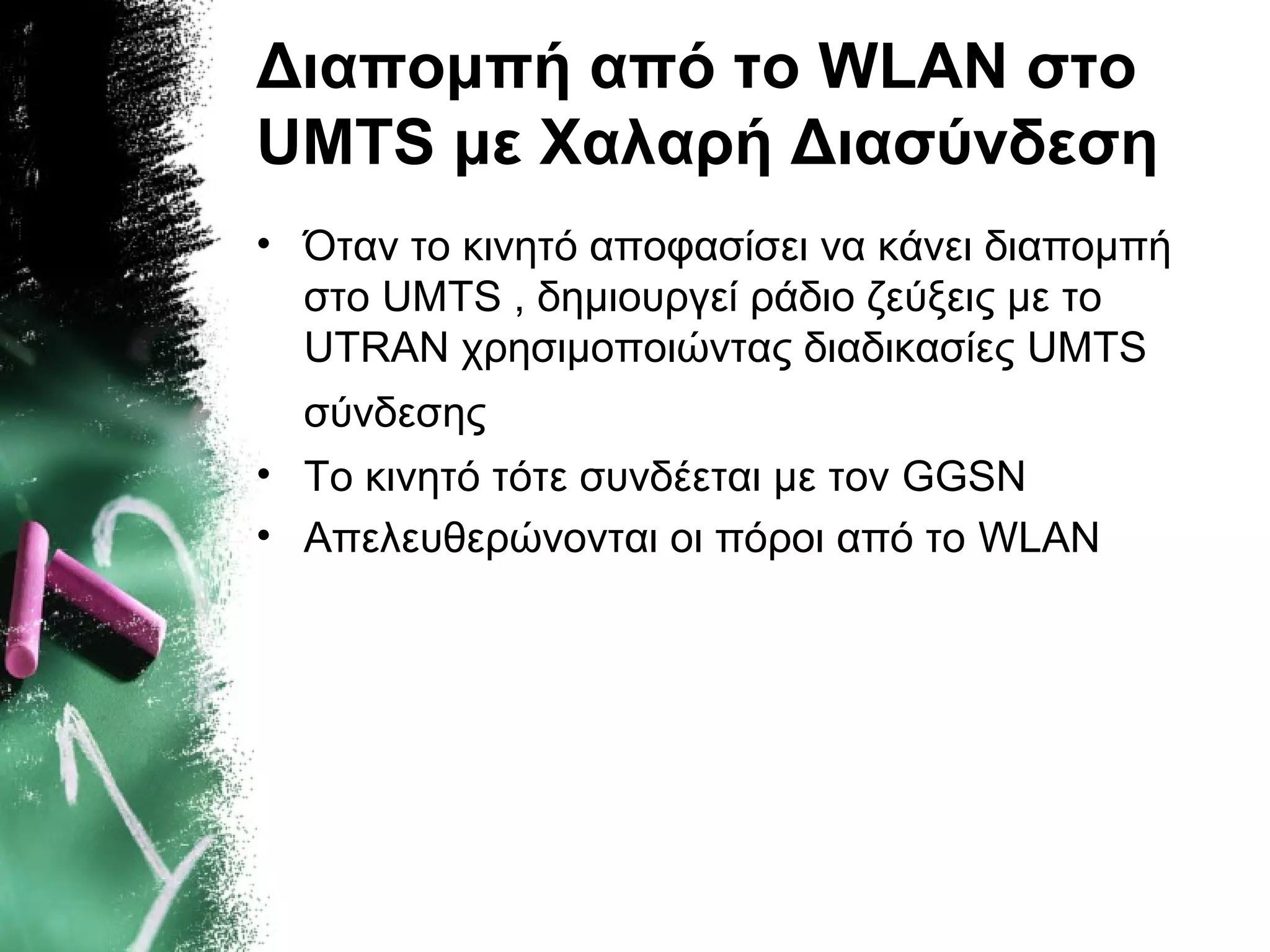 Διαπομπή από το WLAN στο
UMTS με Χαλαρή Διασύνδεση
• Όταν το κινητό αποφασίσει να κάνει διαπομπή
στο UMTS , δημιουργεί ράδιο ζεύξεις με το
UTRAN χρησιμοποιώντας διαδικασίες UMTS
σύνδεσης
• Το κινητό τότε συνδέεται με τον GGSN
• Απελευθερώνονται οι πόροι από το WLAN
 