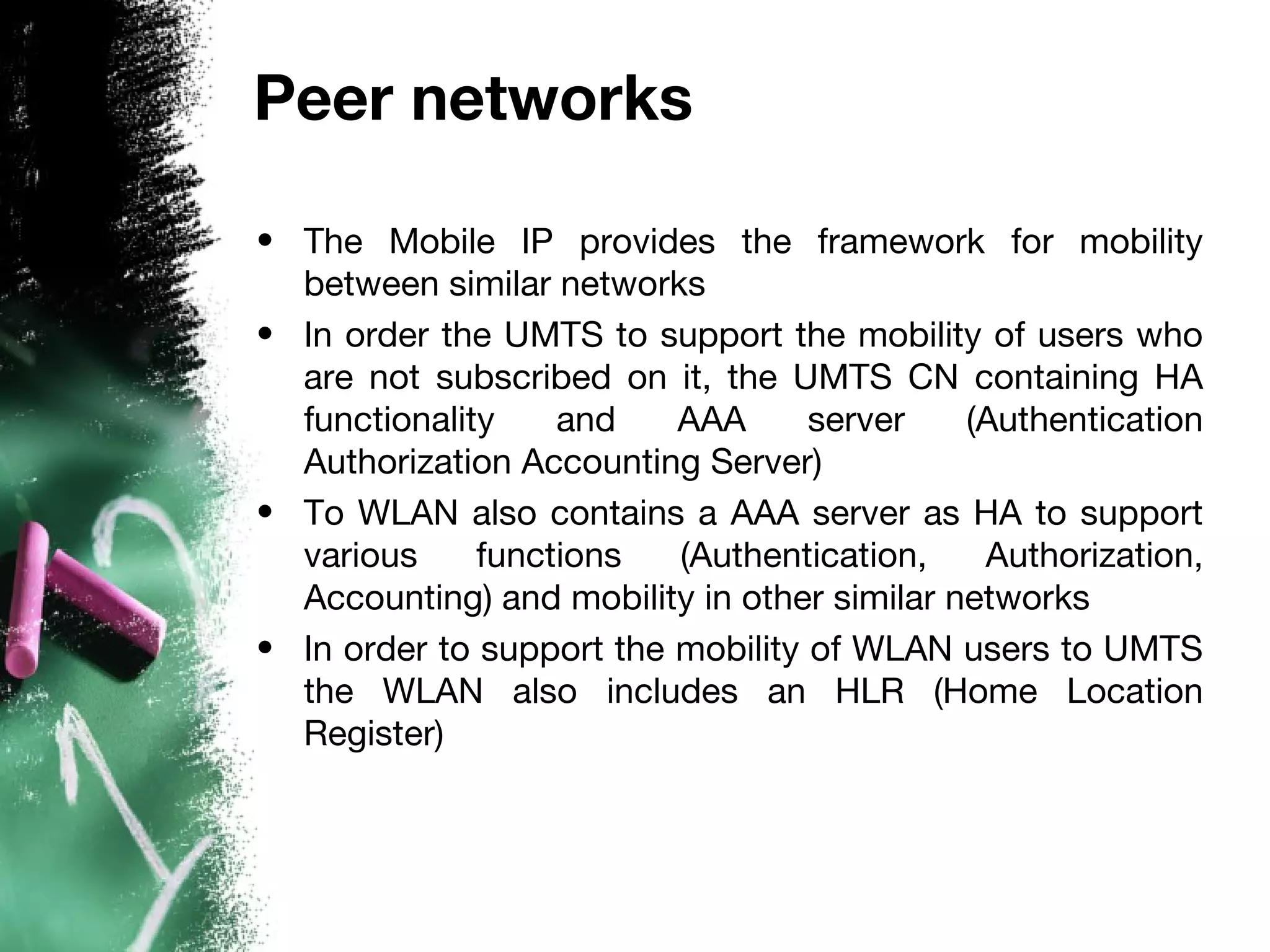 Peer networks
• The Mobile IP provides the framework for mobility
between similar networks
• In order the UMTS to support the mobility of users who
are not subscribed on it, the UMTS CN containing HA
functionality and AAA server (Authentication
Authorization Accounting Server)
• To WLAN also contains a AAA server as HA to support
various functions (Authentication, Authorization,
Accounting) and mobility in other similar networks
• In order to support the mobility of WLAN users to UMTS
the WLAN also includes an HLR (Home Location
Register)
 