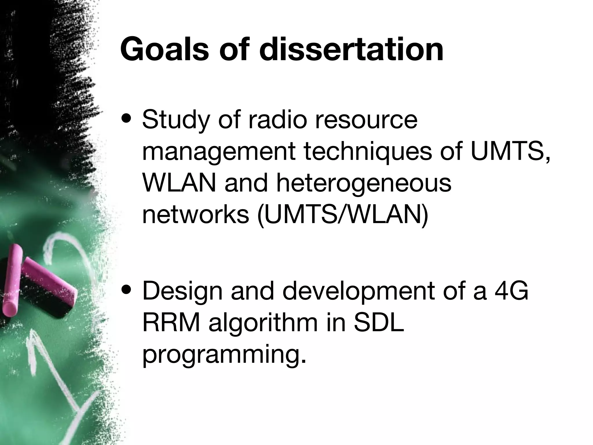 Goals of dissertation
• Study of radio resource
management techniques of UMTS,
WLAN and heterogeneous
networks (UMTS/WLAN)
• Design and development of a 4G
RRM algorithm in SDL
programming.
 