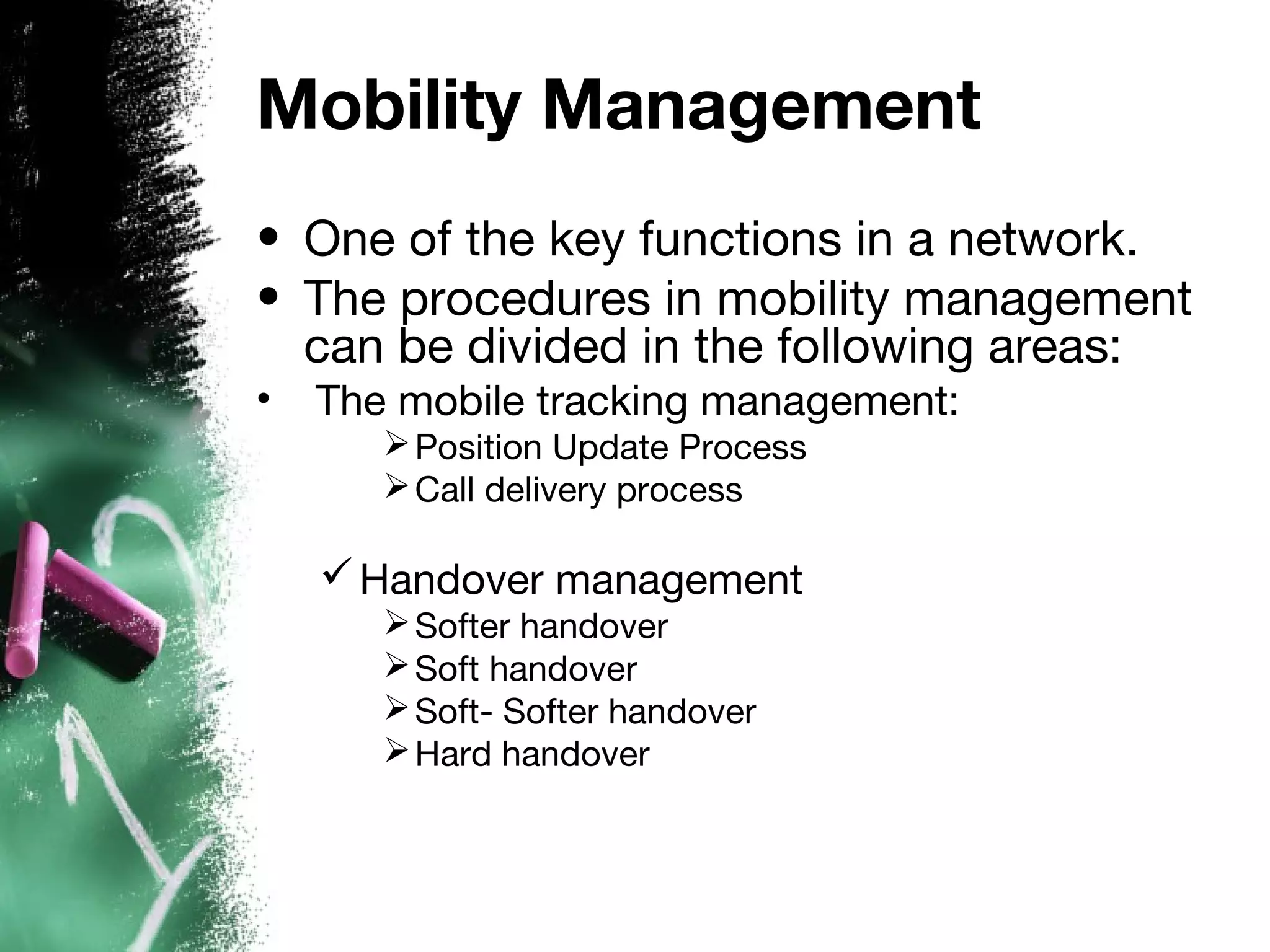 Mobility Management
• One of the key functions in a network.
• The procedures in mobility management
can be divided in the following areas:
• The mobile tracking management:
Position Update Process
Call delivery process
Handover management
Softer handover
Soft handover
Soft- Softer handover
Hard handover
 
