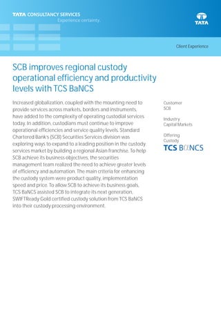 Client Experience
SCB improves regional custody
operational efficiency and productivity
levels with TCS BaNCS
Customer
SCB
Industry
Capital Markets
Offering
Custody
Increased globalization, coupled with the mounting need to
provide services across markets, borders and instruments,
have added to the complexity of operating custodial services
today. In addition, custodians must continue to improve
operational efficiencies and service quality levels. Standard
Chartered Bank’s (SCB) Securities Services division was
exploring ways to expand to a leading position in the custody
services market by building a regional Asian franchise. To help
SCB achieve its business objectives, the securities
management team realized the need to achieve greater levels
of efficiency and automation. The main criteria for enhancing
the custody system were product quality, implementation
speed and price. To allow SCB to achieve its business goals,
TCS BaNCS assisted SCB to integrate its next generation,
SWIFTReady Gold certified custody solution from TCS BaNCS
into their custody processing environment.
 
