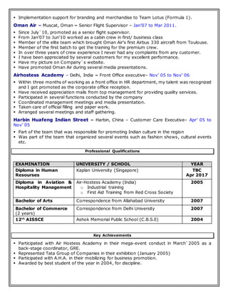  Implementation support for branding and merchandise to Team Lotus (Formula 1).
Oman Air – Muscat, Oman – Senior Flight Supervisor – Jan’07 to Mar 2011.
 Since July`10, promoted as a senior flight supervisor.
 From Jan’07 to Jun’10 worked as a cabin crew in first/ business class
 Member of the elite team which brought Oman Air’s first Airbus 330 aircraft from Toulouse.
 Member of the first batch to get the training for the premium crew.
 In over three years of crew experience I never had any complaints from any customer.
 I have been appreciated by several customers for my excellent performance.
 Have my picture on Company`s website.
 Have promoted Oman Air during several media presentations.
Airhostess Academy – Delhi, India – Front Office executive– Nov’ 05 to Nov’ 06
 Within three months of working as a front office in HR department, my talent was recognized
and I got promoted as the corporate office reception.
 Have received appreciation mails from top management for providing quality services.
 Participated in several functions conducted by the company
 Coordinated management meetings and media presentation.
 Taken care of official filling and paper work.
 Arranged several meetings and staff gathering.
Harbin Huafeng Indian Street – Harbin, China – Customer Care Executive– Apr’ 05 to
Nov’ 05
 Part of the team that was responsible for promoting Indian culture in the region
 Was part of the team that organized several events such as fashion shows, cultural events
etc.
Professional Qualifications
EXAMINATION UNIVERSITY / SCHOOL YEAR
Diploma in Human
Resourses
Kaplan University (Singapore) TBC
Apr 2017
Diploma in Aviation &
Hospitality Management
Air-Hostess Academy (India)
o Industrial training
o First Aid Training from Red Cross Society
2005
Bachelor of Arts Correspondence from Allahabad University 2007
Bachelor of Commerce
(2 years)
Correspondence from Delhi University 2007
12th
AISSCE Ashok Memorial Public School (C.B.S.E) 2004
Key Achievements
 Participated with Air Hostess Academy in their mega-event conduct in March`2005 as a
back-stage coordinator, GRE.
 Represented Tata Group of Companies in their exhibition (January 2005)
 Participated with A.H.A. in their mobilizing for business promotion.
 Awarded by best student of the year in 2004, for discipline.
 