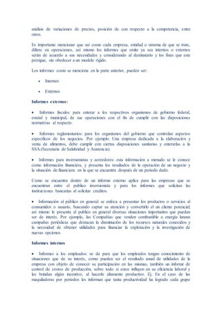 análisis de variaciones de precios, posición de con respecto a la competencia, entre
otros.
Es importante mencionar que así como cada empresa, entidad o sistema de que se trate,
difiere en operaciones, así mismo los informes que emite ya sea internos o externos
serán de acuerdo a sus necesidades y considerando al destinatario y los fines que este
persigue, sin obedecer a un modelo rígido.
Los informes como se menciona en la parte anterior, pueden ser:
 Internos
 Externos
Informes externos:
 Informes fiscales: para enterar a los respectivos organismos de gobierno federal,
estatal y municipal, de sus operaciones con el fin de cumplir con las disposiciones
normativas al respecto.
 Informes reglamentarios: para los organismos del gobierno que controlan aspectos
específicos de los negocios. Por ejemplo: Una empresa dedicada a la elaboración y
venta de alimentos, debe cumplir con ciertas disposiciones sanitarias y enterarlas a la
SSA.(Secretaria de Salubridad y Asistencia).
 Informes para inversionistas y acreedores: esta información a menudo se le conoce
como información financiera, y presenta los resultados de la operación de un negocio y
la situación de financiera en la que se encuentra después de un periodo dado.
Como se encuentra dentro de un informe externo aplica para las empresas que se
encuentran entre el publico inversionista y para los informes que solicitan las
instituciones bancarias al solicitar creditos.
 Información al público en general: se enfoca a presentar los productos o servicios al
consumidor o usuario, buscando captar su atención y convertirlo el un cliente potencial;
así mismo le presenta al publico en general diversas situaciones importantes que puedan
ser de interés. Por ejemplo, las Compañías que venden combustible o energía lanzan
campañas periódicas que destacan la disminución de los recursos naturales conocidos y
la necesidad de obtener utilidades para financiar la explotación y la investigación de
nuevas opciones.
Informes internos
 Informes a los empleados: se da para que los empleados tengan conocimiento de
situaciones que de su interés, como pueden ser el resultado anual de utilidades de la
empresa con objeto de conocer su participación en las mismas, también un informe de
control de costos de producción, sobre todo si estos influyen en su eficiencia laboral y
les brindan algún incentivo, al hacerlo altamente productivo. Ej. En el caso de las
maquiladoras por periodos les informan que tanta productividad ha logrado cada grupo
 