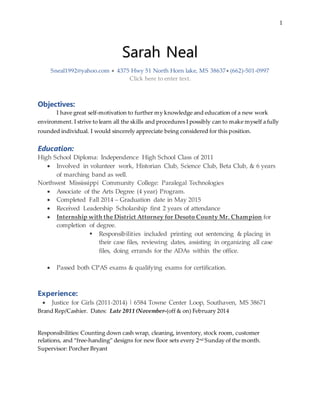1
Sarah Neal
Sneal1992@yahoo.com  4375 Hwy 51 North Horn lake, MS 38637 (662)-501-0997
Click here to enter text.
Objectives:
I have great self-motivation to further my knowledge and education of a new work
environment. I strive to learn all the skills and procedures I possibly can to make myself a fully
rounded individual. I would sincerely appreciate being considered for this position.
Education:
High School Diploma: Independence High School Class of 2011
 Involved in volunteer work, Historian Club, Science Club, Beta Club, & 6 years
of marching band as well.
Northwest Mississippi Community College: Paralegal Technologies
 Associate of the Arts Degree (4 year) Program.
 Completed Fall 2014 – Graduation date in May 2015
 Received Leadership Scholarship first 2 years of attendance
 Internship with the District Attorney for Desoto County Mr. Champion for
completion of degree.
 Responsibilities included printing out sentencing & placing in
their case files, reviewing dates, assisting in organizing all case
files, doing errands for the ADAs within the office.
 Passed both CPAS exams & qualifying exams for certification.
Experience:
 Justice for Girls (2011-2014) | 6584 Towne Center Loop, Southaven, MS 38671
Brand Rep/Cashier. Dates: Late 2011 (November-(off & on) February 2014
Responsibilities: Counting down cash wrap, cleaning, inventory, stock room, customer
relations, and “free-handing” designs for new floor sets every 2nd Sunday of the month.
Supervisor: Porcher Bryant
 