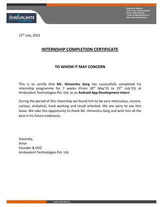 15th
July, 2015
INTERNSHIP COMPLETION CERTIFICATE
TO WHOM IT MAY CONCERN
This is to certify that Mr. Himanshu Garg has successfully completed his
internship programme for 7 weeks (From 28th
May’15 to 15th
July’15) at
Ambivalent Technologies Pvt. Ltd. as an Android App Development Intern.
During the period of this internship we found him to be very meticulous, sincere,
curious, analytical, hard working and result oriented. We are sorry to see him
leave. We take this opportunity to thank Mr. Himanshu Garg and wish him all the
best in his future endeavors.
Sincerely,
Amar
Founder & CEO
Ambivalent Technologies Pvt. Ltd.
 