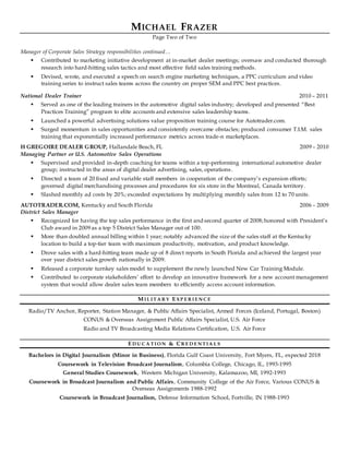 MICHAEL FRAZER
Page Two of Two
Manager of Corporate Sales Strategy responsibilities continued…
 Contributed to marketing initiative development at in-market dealer meetings; oversaw and conducted thorough
research into hard-hitting sales tactics and most effective field sales training methods.
 Devised, wrote, and executed a speech on search engine marketing techniques, a PPC curriculum and video
training series to instruct sales teams across the country on proper SEM and PPC best practices.
National Dealer Trainer 2010 – 2011
 Served as one of the leading trainers in the automotive digital sales industry; developed and presented “Best
Practices Training” program to elite accounts and extensive sales leadership teams.
 Launched a powerful advertising solutions value proposition training course for Autotrader.com.
 Surged momentum in sales opportunities and consistently overcame obstacles; produced consumer T.I.M. sales
training that exponentially increased performance metrics across trade-n marketplaces.
H GREGOIRE DEALER GROUP, Hallandale Beach, FL 2009 – 2010
Managing Partner or U.S. Automotive Sales Operations
 Supervised and provided in-depth coaching for teams within a top-performing international automotive dealer
group; instructed in the areas of digital dealer advertising, sales, operations.
 Directed a team of 20 fixed and variable staff members in cooperation of the company’s expansion efforts;
governed digital merchandising processes and procedures for six store in the Montreal, Canada territory.
 Slashed monthly ad costs by 20%; exceeded expectations by multiplying monthly sales from 12 to 70 units.
AUTOTRADER.COM, Kentucky and South Florida 2006 – 2009
District Sales Manager
 Recognized for having the top sales performance in the first and second quarter of 2008;honored with President’s
Club award in 2009 as a top 5 District Sales Manager out of 100.
 More than doubled annual billing within 1 year; notably advanced the size of the sales staff at the Kentucky
location to build a top-tier team with maximum productivity, motivation, and product knowledge.
 Drove sales with a hard-hitting team made up of 8 direct reports in South Florida and achieved the largest year
over year district sales growth nationally in 2009.
 Released a corporate turnkey sales model to supplement the newly launched New Car Training Module.
 Contributed to corporate stakeholders’ effort to develop an innovative framework for a new account management
system that would allow dealer sales team members to efficiently access account information.
M I L I TA R Y E XP E R I E N C E
Radio/TV Anchor, Reporter, Station Manager, & Public Affairs Specialist, Armed Forces (Iceland, Portugal, Boston)
CONUS & Overseas Assignment Public Affairs Specialist, U.S. Air Force
Radio and TV Broadcasting Media Relations Certification, U.S. Air Force
E D U C A TI O N & CR E D E N TI A L S
Bachelors in Digital Journalism (Minor in Business), Florida Gulf Coast University, Fort Myers, FL, expected 2018
Coursework in Television Broadcast Journalism, Columbia College, Chicago, IL, 1993-1995
General Studies Coursework, Western Michigan University, Kalamazoo, MI, 1992-1993
Coursework in Broadcast Journalism and Public Affairs, Community College of the Air Force, Various CONUS &
Overseas Assignments 1988-1992
Coursework in Broadcast Journalism, Defense Information School, Fortville, IN 1988-1993
 
