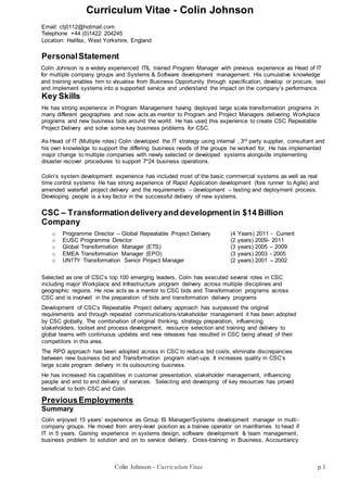 Colin Johnson - CurriculumVitae p.1
Curriculum Vitae - Colin Johnson
Email: ctj0112@hotmail.com
Telephone +44 (0)1422 204245
Location: Halifax, West Yorkshire, England
PersonalStatement
Colin Johnson is a widely experienced ITIL trained Program Manager with previous experience as Head of IT
for multiple company groups and Systems & Software development management. His cumulative knowledge
and training enables him to visualise from Business Opportunity through specification, develop or procure, test
and implement systems into a supported service and understand the impact on the company’s performance.
Key Skills
He has strong experience in Program Management having deployed large scale transformation programs in
many different geographies and now acts as mentor to Program and Project Managers delivering Workplace
programs and new business bids around the world. He has used this experience to create CSC Repeatable
Project Delivery and solve some key business problems for CSC.
As Head of IT (Multiple roles) Colin developed the IT strategy using internal , 3rd party supplier, consultant and
his own knowledge to support the differing business needs of the groups he worked for, He has implemented
major change to multiple companies with newly selected or developed systems alongside implementing
disaster recover procedures to support 7*24 business operations.
Colin’s system development experience has included most of the basic commercial systems as well as real
time control systems He has strong experience of Rapid Application development (fore runner to Agile) and
amended waterfall project delivery and the requirements – development – testing and deployment process.
Developing people is a key factor in the successful delivery of new systems.
CSC – Transformationdeliveryand developmentin $14 Billion
Company
o Programme Director – Global Repeatable Project Delivery (4 Years) 2011 - Current
o EUSC Programme Director (2 years) 2009- 2011
o Global Transformation Manager (ETS) (3 years) 2005 – 2009
o EMEA Transformation Manager (EPO) (3 years) 2003 - 2005
o UN1TY Transformation Senior Project Manager (2 years) 2001 – 2002
Selected as one of CSC’s top 100 emerging leaders, Colin has executed several roles in CSC
including major Workplace and Infrastructure program delivery across multiple disciplines and
geographic regions. He now acts as a mentor to CSC bids and Transformation programs across
CSC and is involved in the preparation of bids and transformation delivery programs
Development of CSC’s Repeatable Project delivery approach has surpassed the original
requirements and through repeated communications/stakeholder management it has been adopted
by CSC globally. The combination of original thinking, strategy preparation, influencing
stakeholders, toolset and process development, resource selection and training and delivery to
global teams with continuous updates and new releases has resulted in CSC being ahead of their
competitors in this area.
The RPD approach has been adopted across in CSC to reduce bid costs, eliminate discrepancies
between new business bid and Transformation program start-ups. It increases quality in CSC’s
large scale program delivery in its outsourcing business.
He has increased his capabilities in customer presentation, stakeholder management, influencing
people and end to end delivery of services. Selecting and developing of key resources has proved
beneficial to both CSC and Colin.
PreviousEmployments
Summary
Colin enjoyed 15 years’ experience as Group IS Manager/Systems development manager in multi-
company groups. He moved from entry-level position as a trainee operator on mainframes to head if
IT in 5 years. Gaining experience in systems design, software development & team management,
business problem to solution and on to service delivery. Cross-training in Business, Accountancy
 