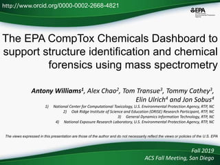 The EPA CompTox Chemicals Dashboard to
support structure identification and chemical
forensics using mass spectrometry
Fall 2019
ACS Fall Meeting, San Diego
http://www.orcid.org/0000-0002-2668-4821
The views expressed in this presentation are those of the author and do not necessarily reflect the views or policies of the U.S. EPA
Antony Williams1, Alex Chao2, Tom Transue3, Tommy Cathey3,
Elin Ulrich4 and Jon Sobus4
1) National Center for Computational Toxicology, U.S. Environmental Protection Agency, RTP, NC
2) Oak Ridge Institute of Science and Education (ORISE) Research Participant, RTP, NC
3) General Dynamics Information Technology, RTP, NC
4) National Exposure Research Laboratory, U.S. Environmental Protection Agency, RTP, NC
 