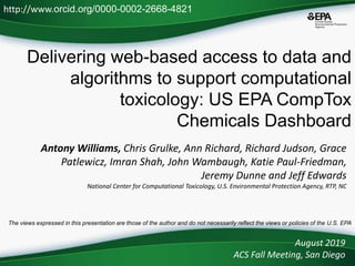Delivering web-based access to data and
algorithms to support computational
toxicology: US EPA CompTox
Chemicals Dashboard
Antony Williams, Chris Grulke, Ann Richard, Richard Judson, Grace
Patlewicz, Imran Shah, John Wambaugh, Katie Paul-Friedman,
Jeremy Dunne and Jeff Edwards
National Center for Computational Toxicology, U.S. Environmental Protection Agency, RTP, NC
August 2019
ACS Fall Meeting, San Diego
http://www.orcid.org/0000-0002-2668-4821
The views expressed in this presentation are those of the author and do not necessarily reflect the views or policies of the U.S. EPA
 