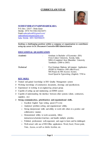 Page 1
CURRICULAM VITAE
SUDEENDRAN PADINHAREKARA
P.O. Box. 22637 - Doha Qatar
Mobile: 0974 70133861/66236971
Email:sudeendran69@gmail.com/
sudeendran@megatecqatar.com
India Mobile: 0091 9605906639
Seeking a challenging position within a company or organization to contributes
using my career in Sr. Document Controller/HR/Administration
EDUCATIONAL QUALIFICATION
Academic : Graduate in Bachelor of Economics (BA)
From Calicut University, Kerala, India.
MBA (Completed from Bharathier University
Tamilnadu (2000 to 2003)
Technical : Post Graduate Diploma inComputer Application
(PGDCA) Windows (MS office/Excel,
MS Project & MS Access) Aconex.
Good Speed in Typewriting (English) 75W/m
KEY SKILL
 Trained and gained knowledge in ISO Quality Management system
 Working knowledge of construction documents, drawings and specifications.
 Experienced in working in an engineering project group.
 Capable of setting up and maintaining an EDMS system
 Capable of understanding the interface between other systems (client, contractors,
suppliers, etc)
 Strong communication, prioritization and organizational skills.
o Excellent English Type writing speed (75 w/m)
o Analytical problem solving and organizational ability.
o Strong interpersonal skills and ability to work with others in a positive and
collaborative manner.
o Demonstrated ability to work accurately, follow
instructions/schedules/timelines and handle multiple priorities.
o Polished, professional, well-organized, and eager to learn and be challenged.
o Well-versed with use of MS Office applications Word, Excel, Power point,
Visio, Access, as well as Adobe Acrobat, etc.
 