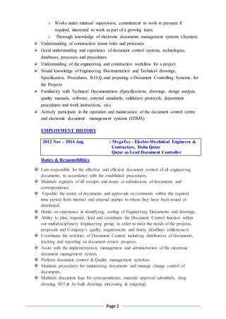 Page 2
o Works under minimal supervision, commitment to work in pressure if
required, interested to work as part of a growing team.
o Thorough knowledge of electronic documents management systems (Aconex)
 Understanding of construction teams roles and processes
 Good understanding and experience of document control systems, technologies,
databases, processes and procedures.
 Understanding of the engineering and construction workflow for a project.
 Sound knowledge of Engineering Documentation and Technical drawings,
Specification, Procedures, B.O.Q, and preparing a Document Controlling Systems, for
the Projects
 Familiarity with Technical Documentation (Specifications, drawings, design analysis,
quality manuals, software, external standards, validation protocols, department
procedures and work instructions, etc).
 Actively participate in the operation and maintenance of the document control centre
and electronic document management systems (EDMS)
EMPLOYMENT HISTORY
2012 Nov – 2014 Aug : MegaTec – Electro-Mechnical Engineers &
Contractors, Doha Qatar
Qatar as Lead Document Controller
Duties & Responsibilities
 I am responsible for the effective and efficient document control of all engineering
documents, in accordance with the established procedures.
 Maintain registers of all receipts and issues or submissions of documents and
correspondence.
 Expedite the return of documents and approvals or comments within the required
time period from internal and external parties to whom they have been issued or
distributed.
 Hands on experience in identifying, sorting of Engineering Documents and drawings.
 Ability to plan, organize, lead and coordinate the Document Control function within
our multidisciplinary Engineering group, in order to meet the needs of the projects,
proposals and Company’s quality requirements and timely deadlines (milestones).
 Coordinate the activities of Document Control, including distribution of documents,
tracking and reporting on document review progress.
 Assist with the implementation, management and administration of the electronic
document management system.
 Perform document control & Quality management activities.
 Maintain procedures for maintaining documents and manage change control of
documents.
 Maintain document logs for correspondence, material approval submittals, shop
drawing, RFI & As built drawings (incoming & outgoing).
 