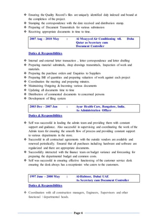 Page 4
 Ensuring the Quality Record’s files are uniquely identified duly indexed and bound at
the completion of the project.
 Stamping the correspondence with the date received and distribution stamp.
 Preparing of Document Transmittals for various submission
 Receiving appropriate documents in time to time.
2007 Aug – 2010 May : Al MoayyedAir Conditioning wll. Doha
Qatar as Secretary cum
Document Controller
Duties & Responsibilities
 Internal and external letter transaction , letter correspondence and letter drafting
 Preparing material submittals, shop drawings transmittals, Inspection of work and
materials.
 Preparing the purchase orders and Enquiries to Suppliers
 Preparing Bill of quantities and preparing valuation of work against each project
 Coordination the meeting and preparing minutes.
 Maintaining Outgoing & Incoming various documents
 Updating all documents time to time
 Distribution of commented documents to concerned persons
 Development of filing system
2003 Dec – 2007 Jan : Ayur Health Care, Bangalore, India.
As Administration Officer
Duties & Responsibilities
 Self was successful in leading the admin team and providing them with constant
support and guidance. Also successful in supervising and coordinating the work of the
Admin team for ensuring the smooth flow of process and providing constant support
to various departments in the store.
 Successful in all contractual agreements with the outside vendors are available and
renewed periodically. Ensured that all purchases including hardware and software are
regularized and there are appropriate documents.
 Successfully interacted with the finance team on budget variance and forecasting for
preparing the departmental budget and common costs.
 Self was successful in ensuring effective functioning of the customer service desk
ensuring the desk always has a receptionist who caters to the customers.
1997 June – 2000 May : Al-Habtoor, Dubai UAE
As Secretary cum Document Controller
Duties & Responsibilities
 Coordination with all construction managers, Engineers, Supervisors and other
functional / departmental heads.
 