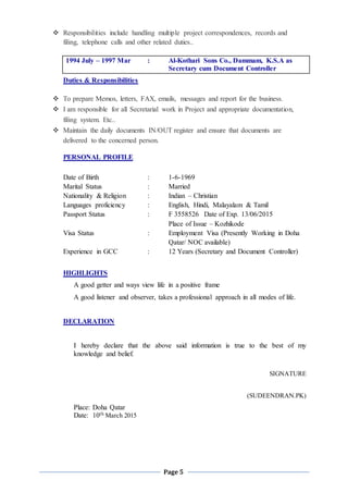 Page 5
 Responsibilities include handling multiple project correspondences, records and
filing, telephone calls and other related duties..
1994 July – 1997 Mar : Al-Kothari Sons Co., Dammam, K.S.A as
Secretary cum Document Controller
Duties & Responsibilities
 To prepare Memos, letters, FAX, emails, messages and report for the business.
 I am responsible for all Secretarial work in Project and appropriate documentation,
filing system. Etc..
 Maintain the daily documents IN/OUT register and ensure that documents are
delivered to the concerned person.
PERSONAL PROFILE
Date of Birth : 1-6-1969
Marital Status : Married
Nationality & Religion : Indian – Christian
Languages proficiency : English, Hindi, Malayalam & Tamil
Passport Status : F 3558526 Date of Exp. 13/06/2015
Place of Issue – Kozhikode
Visa Status : Employment Visa (Presently Working in Doha
Qatar/ NOC available)
Experience in GCC : 12 Years (Secretary and Document Controller)
HIGHLIGHTS
A good getter and ways view life in a positive frame
A good listener and observer, takes a professional approach in all modes of life.
DECLARATION
I hereby declare that the above said information is true to the best of my
knowledge and belief.
SIGNATURE
(SUDEENDRAN.PK)
Place: Doha Qatar
Date: 10th March 2015
 