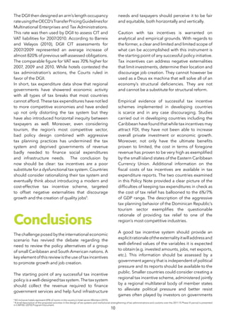 10
8
All-inclusive hotels represent 69% of rooms in the country’s hotel sector (Montero (2012).
9
A brief description of the proposed activities in the design of tax systems and institutional strengthening of tax administrations and customs over the 2011-15 Phase IV period is presented
in CARTAC (2010) Program Document.
The DGII then designed an arm’s length occupancy
rateusingtheOECD’sTransferPricingGuidelinesfor
Multinational Enterprises and Tax Administrations.
This rate was then used by DGII to assess CIT and
VAT liabilities for 2007/2010. According to Barreix
and Velayos (2010), DGII CIT assessments for
2007/2009 represented an average increase of
almost 820% of previous self-assessed obligations.
The comparable figure for VAT was 70% higher for
2007, 2009 and 2010. While hotels contested the
tax administration’s actions, the Courts ruled in
favor of the DGII.
In short, tax expenditure data show that regional
governments have showered economic activity
with all types of tax breaks that most countries
cannot afford. These tax expenditures have not led
to more competitive economies and have ended
up not only distorting the tax system but they
have also introduced horizontal inequity between
taxpayers as well. Moreover, even considering
tourism, the region’s most competitive sector,
bad policy design combined with aggressive
tax planning practices has undermined the tax
system and deprived governments of revenue
badly needed to finance social expenditures
and infrastructure needs. The conclusion by
now should be clear: tax incentives are a poor
substitute for a dysfunctional tax system. Countries
should consider rationalizing their tax system and
eventually think about introducing a modern and
cost-effective tax incentive scheme, targeted
to offset negative externalities that discourage
growth and the creation of quality jobs9
.
Conclusions
The challenge posed by the international economic
scenario has revived the debate regarding the
need to review the policy alternatives of a group
of small Caribbean and South American nations. A
keyelementofthisreviewistheuseoftaxincentives
to promote growth and job creation.
The starting point of any successful tax incentive
policy is a well-designed tax system. The tax system
should collect the revenue required to finance
government services and help fund infrastructure
needs and taxpayers should perceive it to be fair
and equitable, both horizontally and vertically.
Caution with tax incentives is warranted on
analytical and empirical grounds. With regards to
the former, a clear and limited and limited scope of
what can be accomplished with this instrument is
the starting point of any successful policy initiative.
Tax incentives can address negative externalities
that limit investments, determine their location and
discourage job creation. They cannot however be
used as a Deus ex machina that will solve all of an
economy’s structural deficiencies. They are not
and cannot be a substitute for structural reform.
Empirical evidence of successful tax incentive
schemes implemented in developing countries
is scarce and in any case discouraging. Studies
carried out in developing countries including the
Caribbean have found that while tax incentives may
attract FDI, they have not been able to increase
overall private investment or economic growth.
Moreover, not only have the ultimate benefits
proven to limited, the cost in terms of foregone
revenue has proven to be very high as exemplified
by the small island states of the Eastern Caribbean
Currency Union. Additional information on the
fiscal costs of tax incentives are available in tax
expenditure reports. The two countries examined
in this Policy Note provided a clear picture of the
difficulties of keeping tax expenditures in check as
the cost of tax relief has ballooned to the 6%/7%
of GDP range. The description of the aggressive
tax planning behavior of the Dominican Republic’s
tourism sector exemplifies the questionable
rationale of providing tax relief to one of the
region’s most competitive industries.
A good tax incentive system should provide an
explicitrationaleoftheexternalityitwilladdressand
well-defined values of the variables it is expected
to obtain (e.g. invested amounts, jobs, net exports,
etc.). This information should be assessed by a
government agency that is independent of political
pressure and its reports should be available to the
public. Smaller countries could consider creating a
regional tax incentive scheme, administered jointly
by a regional multilateral body of member states
to alleviate political pressure and better resist
games often played by investors on governments
 
