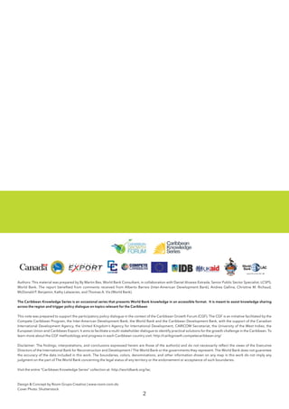 2
Authors: This material was prepared by By Martin Bes, World Bank Consultant, in collaboration with Daniel Alvarez-Estrada, Senior Public Sector Specialist, LCSPS,
World Bank. The report benefited from comments received from Alberto Barreix (Inter-American Development Bank), Andrea Gallina, Christine M. Richaud,
McDonald P. Benjamin, Kathy Lalazarian, and Thomas A. Vis (World Bank).
The Caribbean Knowledge Series is an occasional series that presents World Bank knowledge in an accessible format. It is meant to assist knowledge sharing
across the region and trigger policy dialogue on topics relevant for the Caribbean
This note was prepared to support the participatory policy dialogue in the context of the Caribbean Growth Forum (CGF). The CGF is an initiative facilitated by the
Compete Caribbean Program, the Inter-American Development Bank, the World Bank and the Caribbean Development Bank, with the support of the Canadian
International Development Agency, the United Kingdom’s Agency for International Development, CARICOM Secretariat, the University of the West Indies, the
European Union and Caribbean Export. It aims to facilitate a multi-stakeholder dialogue to identify practical solutions for the growth challenge in the Caribbean. To
learn more about the CGF methodology and progress in each Caribbean country visit: http://caribgrowth.competecaribbean.org/
Disclaimer: The findings, interpretations, and conclusions expressed herein are those of the author(s) and do not necessarily reflect the views of the Executive
Directors of the International Bank for Reconstruction and Development / The World Bank or the governments they represent. The World Bank does not guarantee
the accuracy of the data included in this work. The boundaries, colors, denominations, and other information shown on any map in this work do not imply any
judgment on the part of The World Bank concerning the legal status of any territory or the endorsement or acceptance of such boundaries.
Visit the entire “Caribbean Knowledge Series” collection at: http://worldbank.org/lac
Design & Concept by Room Grupo Creativo | www.room.com.do
Cover Photo: Shutterstock
 