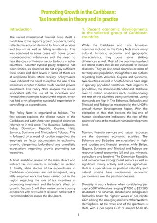 4
Introduction
The recent international financial crisis dealt a
hard blow to the region’s growth prospects, being
reflected in reduced demand for financial services
and tourism as well as falling remittances. This
was combined in some cases with home grown
macroeconomic imbalances and the need to
face the costs of financial sector bailouts in other
countries. Counter cyclical policy response has
been limited, as countries do not enjoy sufficient
fiscal space and debt levels in some of them are
at worrisome levels. More recently, policymakers
have indicated the need to explore the use of tax
incentives in order to foster much needed private
investment. This Policy Note analyzes the issues
associated with the use of tax incentives and
reviews the challenges faced by the region, which
has had a not altogether successful experience in
controlling tax expenditures.
The Policy Note is organized as follows. The
first section explores the diverse nature of the
Caribbean and Latin American group of countries
referred to in this note: The Bahamas, Barbados,
Belize, Dominican Republic, Guyana, Haiti,
Jamaica, Suriname and Trinidad and Tobago. This
is followed by a word of caution regarding the
emphasis on factor accumulation in explaining
growth, dampening beforehand any unrealistic
expectations regarding growth promoting tax
incentives.
A brief analytical review of the main direct and
indirect tax instruments is included in section
3. Finally, while studies of tax expenditures in
Caribbean economies are not infrequent, very
little empirical work has been carried out in the
region regarding the role of tax incentives in
promoting investment and the latter’s effect on
growth. Section 5 will then review some country
experience with provision of tax relief. A brief set of
recommendations closes the document.
1. Recent economic developments
in the selected group of Caribbean
countries
While the Caribbean and Latin American
countries included in this Policy Note share many
cultural, historical, economic and geographic
characteristics, they pose some striking
differences as well. Most of the countries involved
are island states and all are vulnerable to natural
disasters. They are also small countries in terms of
territory and population, though there are outliers
regarding both variables. Guyana and Suriname,
two countries located in South America have large
if sparsely populated territories. With regards to
population, the Dominican Republic and Haiti have
over 10 million inhabitants each, overshadowing
the rest of the countries being considered. Living
standards are high in The Bahamas, Barbados and
Trinidad and Tobago as measured by the UNDP’s
annual Human Development Report. With the
exception of Haiti that borders the low-end of
human development indicators, the rest of the
countries’ rank at the medium human development
level.
Tourism, financial services and natural resources
are the dominant economic activities. The
Bahamas and Barbados are specialized in high-
end tourism and financial services while Belize,
Guyana, Suriname and Trinidad and Tobago are
resource-based economies (oil and gas, minerals,
agriculture and forestry). The Dominican Republic
and Jamaica have strong tourist sectors as well as
significant mining activity and some agriculture.
Haiti is a special case as political instability and
natural shocks have undermined economic
performance over the past four decades.
Diversity is also a feature when considering per
capita GDP. With values ranging $17,000 to $23,500
US dollars The Bahamas, Trinidad and Tobago and
Barbados boast the highest values of per capita
GDP among the emerging markets of the Western
Hemisphere. At the other end of the spectrum is
Haiti, with a per capita GDP of around $830 US
PromotingGrowthintheCaribbean:
TaxIncentivesintheoryandinpractice
 