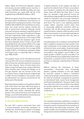 5
dollars. Belize, the Dominican Republic, Guyana
and Jamaica are low middle-income countries, in
a range of $4,000 to $6,000 US dollars per year,
while Suriname’s per capita GDP will be in the
neighborhood of $9,500 US dollars in 2013.
With the exception of the Dominican Republic and
to a lesser extent The Bahamas, fiscal revenue is at
the high end for emerging economies, in the range
of 24% to 35% of GDP for the rest of these countries.
Taxes and social security systems provide the
bulk of government resources although natural
resources and grants represent a significant part of
fiscal revenues in the cases of Trinidad and Tobago
and Haiti respectively. Public expenditure is also
high for emerging economies, in the range of 25%
to 40% of GDP, with the exception again of the
Dominican Republic where it hovers around 18%.
Overall deficits for all countries will be in the range
of 2% to 6% of GDP in 2013. Public Debt is a matter
of concern for some countries. It is in a range of 55%
to 82% of GDP in The Bahamas, Barbados, Belize
and Guyana and it is especially high in Jamaica,
over 140% of GDP.
The greatest impact of the international financial
crisis was felt in the service oriented economies as
well as those that received significant remittances
from their migrants. Terms of trade shocks from
higher energy and food prices compounded their
stress. However even Trinidad and Tobago, an oil
and gas exporter, was not immune to the crisis
as it had to rescue a large financial conglomerate
in 2009. This has translated in low growth, which
has affected the non-resource economies for the
better part of the decade.
Rigid expenditures patterns and significant deficits
have meant there has been little fiscal space to
finance expansionary policies domestically. High
debt levels have further restricted this option
except in the cases of Suriname and Trinidad and
Tobago, countries that faced lesser shocks because
of their resource oriented economies.
2. Growth determinants
For over half a century economists have used
a sources-of-growth accounting framework to
estimate the contributions to growth of changes
in the labor force, in capital and in technology.
A logical extension of this analysis has been to
examine the determinants of factor accumulation
and innovation, including the role played by tax
policy. Taxes will affect the labor force in many
ways. For example a high personal income tax
rate will discourage people from working while tax
credits for education may encourage investment
in human capital and therefore a more productive
work force. The same is true regarding physical
capital. Higher corporate income taxes tend
to discourage additional investment while tax
incentives will, all else being equal, encourage
capital formation. Likewise, while tax policy cannot
determine innovation it can stimulate expenditures
in research and development that may lead to
innovation.
It would however, be a mistake to conclude that all
that is needed to increase economic growth is the
right combination of tax breaks that will provide
stimulus for factor accumulation. Empirical studies
cited in Easterly and Levine (2001) show that factor
accumulation only explains around 50% of per
capita growth in OECD countries and 65% in LA
countries while the rest is explained by Total Factor
Productivity, a residual of which economists don’t
yet have an adequate understanding of (Prescott
(1998)).
Without denying the importance of factor
accumulation, economists have increasingly
placed a greater emphasis on the role played
by economic policies in setting a framework
conducive for growth, productivity and innovation.
An initial set of policies considered are openness
to international trade, sound fiscal management
and financial development. The point made is that
more often than not structural reform may unleash
the growth potential of a country in ways barely
imagined by tax measures enacted to promote
investments.
4. Features of good tax incentive
systems
Tax incentives have been justified for a number of
reasons in emerging economies, chief among them
being the need to compensate for the existence of
market failures that discourage investment1
. High
capital mobility and international competition for
foreigndirectinvestment(FDI)hasalsoledcountries
 