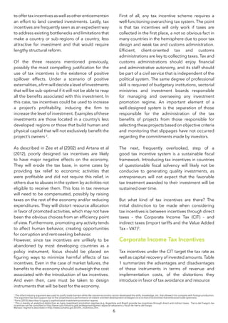 6
tooffertaxincentivesaswellasotherenticementsin
an effort to land coveted investments. Lastly, tax
incentives are frequently seen as an expedient way
to address existing bottlenecks and limitations that
make a country or sub-regions of a country, less
attractive for investment and that would require
lengthy structural reform.
Of the three reasons mentioned previously,
possibly the most compelling justification for the
use of tax incentives is the existence of positive
spillover effects. Under a scenario of positive
externalities,afirmwilldecidealevelofinvestments
that will be sub-optimal if it will not be able to reap
all the benefits associated with this investment. In
this case, tax incentives could be used to increase
a project’s profitability, inducing the firm to
increase the level of investment. Examples of these
investments are those located in a country’s less
developed regions or those that build human and
physical capital that will not exclusively benefit the
project’s owners 2
.
As described in Zee et al (2002) and Artana et al
(2012), poorly designed tax incentives are likely
to have major negative effects on the economy.
They will erode the tax base, in some cases by
providing tax relief to economic activities that
were profitable and did not require this relief, in
others due to abuses in the system by activities not
eligible to receive them. This loss in tax revenue
will need to be compensated, possibly by raising
taxes on the rest of the economy and/or reducing
expenditures. They will distort resource allocation
in favor of promoted activities, which may not have
been the obvious choices from an efficiency point
of view. Furthermore, promoting any activity tends
to affect human behavior, creating opportunities
for corruption and rent-seeking behavior.
However, since tax incentives are unlikely to be
abandoned by most developing countries as a
policy instrument, focus should be placed on
figuring ways to minimize harmful effects of tax
incentives. Even in the case of market failures, the
benefits to the economy should outweigh the cost
associated with the introduction of tax incentives.
And even then, care must be taken to design
instruments that will be best for the economy.
First of all, any tax incentive scheme requires a
well-functioning overarching tax system. The point
is that tax incentives will only work if taxes are
collected in the first place, a not so obvious fact in
many countries in the hemisphere due to poor tax
design and weak tax and customs administration.
Efficient, client-oriented tax and customs
administrations are key to collecting taxes. Tax and
customs administrations should enjoy financial
and administrative autonomy, and its staff should
be part of a civil service that is independent of the
political system. The same degree of professional
skill is required of budgetary institutions, sectorial
ministries and investment boards responsible
for managing and overseeing any investment
promotion regime. An important element of a
well-designed system is the separation of those
responsible for the administration of the tax
benefits of projects from those responsible for
selecting these projects based on objective criteria
and monitoring that slippages have not occurred
regarding the commitments made by investors.
The next, frequently overlooked, step of a
good tax incentive system is a sustainable fiscal
framework. Introducing tax incentives in countries
of questionable fiscal solvency will likely not be
conducive to generating quality investments, as
entrepreneurs will not expect that the favorable
tax treatment awarded to their investment will be
sustained over time.
But what kind of tax incentives are there? The
initial distinction to be made when considering
tax incentives is between incentives through direct
taxes – the Corporate Income Tax (CIT) – and
indirect taxes (import tariffs and the Value Added
Tax – VAT)3
.
Corporate Income Tax Incentives
Tax incentives under the CIT target the tax rate as
well as capital recovery of invested amounts. Table
1 summarizes the advantages and disadvantages
of these instruments in terms of revenue and
implementation costs, of the distortions they
introduce in favor of tax avoidance and resource
1
The infant industry argument was used to justify trade barriers while the nascent economic sector developed the skills, knowledge, etc. that allowed it to compete with foreign production.
This argument has lost support due to the unsatisfactory performance of inward oriented development strategies vis a vis that of economies that embraced trade openness.
3
This is merely an analytical distinction as many investment promotion regimes (e.g. Argentina and Brazil) provide tax incentives through direct and indirect taxes. Tierra del Fuego’s tax
incentives can be consulted in http://www.sub-industria.gob.ar/depyme/regimen-especial-aduanero-y-fiscal-de-tierra-del-fuego.
Manaos’ regime is described in http://www.suframa.gov.br/zfm_incentivos.cfm.
2
Porto (2010) describes Uruguay’s sophisticated investment promotion regime.
 