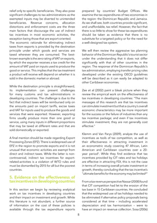8
relief only to specific beneficiaries. They also pose
significant challenges to tax administrations as the
exempted inputs may be diverted to unintended
beneficiaries. Revenue concerns, allocation
distortions and enforcement costs are the three
main factors that discourage the use of indirect
tax incentives in most economic activities, the
exception being those that are export-oriented.
The economic rationale for eliminating indirect
taxes from exports is provided by the destination
principle under which goods and services are
taxed wherever they are consumed. The best-
known example is the zero rating of VAT on exports,
by which the exporter receives a tax credit for the
amount of VAT paid on inputs used to produce the
good or service. This implies that the tax treatment
a product will receive will depend on whether it is
sold in the domestic market or abroad.
While the destination principle is straightforward,
its implementation can present challenges
for many customs and tax administrations in
developing countries. The challenge is due to the
fact that indirect taxes will be reimbursed only on
the amounts paid on import tariffs, excise taxes
and VAT for inputs used to produce the goods and
services that were exported. However, exporting
firms usually produce more than one good or
service, using many inputs in different proportions
that may be taxed at different rates and that are
sold domestically or exported.
A final mention should be made regarding Export
Processing Zones (EPZ). There is widespread use of
EPZ in the region to promote exports and it is not
unusual that economic activities are exempt from
direct and indirect taxes. While the latter is non-
controversial, indirect tax incentives for export-
related-activities is a violation of WTO rules and
must be dismantled by 2015 for all but the poorest
countries.
5. Evidence on the effectiveness of
taxincentivesindevelopingcountries
In this section we begin by reviewing analytical
work on tax incentives in developing countries
and their impact on investment and growth. While
this literature is not abundant, a further source
of information on the cost of these policies is
available through the tax expenditure reports
prepared by countries’ Budget Offices. We
examine the tax expenditures of two economies in
the region: the Dominican Republic and Jamaica.
As we shall see, both countries provide significant,
and unaffordable, tax relief. However, the fact that
there is so little to show for these tax expenditures
should be taken as evidence that there is no
substitute for a targeted policy or for the need for
a well-designed tax system.
We will then review the aggressive tax planning
behavior of the Dominican Republic’s tourist sector
under the understanding that it does not differ
significantly with that of other countries in the
region. The response of the Dominican Republic’s
tax administration, employing transfer pricing rules
developed under the existing OECD guidelines
will be described as it can easily be adapted to
other Caribbean economies.
Zee et al (2002) paint a bleak picture when they
review the empirical work on the effectiveness of
tax incentives in developing countries: “The main
messages of this research are that tax incentives
canstimulateinvestmentbutthatacountry’soverall
economic characteristics may be more important
for the success or the failure of industries than any
tax incentive package; and even if tax incentives
stimulate investment, they are not generally cost
effective.”
Klemm and Van Parys (2009), analyze the use of
incentives as tools of tax competition, as well as
their effectiveness in attracting investment in
an econometric study covering 47 African, Latin
American and Caribbean countries over a 20-
year period5
. While they find evidence that tax
incentives provided by CIT rates and tax holidays
are effective in attracting FDI, this is not the case
in terms of increasing overall private investment or
growth, thereby concluding that the tax incentive’s
“ultimate benefits for the economy may be limited6
”
FromataxrevenueperspectiveNassar(2008)found
that CIT competition had let to the erosion of the
tax base in 15 Caribbean countries. He concluded
that the widespread use of tax holidays needed to
be eliminated if alternative policy proposals being
considered at that time – including accelerated
depreciation and tax harmonization – were to
have an impact on revenue collection. Sosa (2006)
 