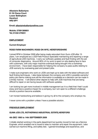 Allastaire Ballantyne
61 St Clares Court
Lower Bellingham
Hereford
HR2 6PY
Email; allastaireballantyne@me.com
Mobile; 07891368601
Tel; 01432 276031
EMPLOYMENT
Current Employer
ROSS FARM MACHINERY, ROSS ON WYE, HEREFORDSHIRE
I joined RFM in October 2009 after being made redundant from Gunn JCB after 15
years. I am employed as a JCB Field Product Specialist maintaining and repairing a range
of agricultural JCB machines.  I carry our software updates and fault ﬁnding with the aid
of computer diagnostics.  Around 90% of my work is spent on site dealing face to face
with customers, with only major machine overhauls being brought into a workshop
environment.  I have been responsible for helping the company to pass audits relating to
JCB warranty by overseeing past and present jobs.  

I make sure engineers who work on JCB’s are kept up to date with the latest software and
fault ﬁnding techniques.  I also liaise between the company and JCB in possible warranty/
policy job claims making sure all the information is available so a decision can be made in
a timely manner.   I will attend other depots to help with JCB machines that are being
diﬃcult to repair or are having issues with software updates.

I am looking too get more involved in middle management as it is a ﬁeld that I feel I could
enjoy and have a positive impact for a company, but I am open to a diﬀerent challenge
should a position become available.

I am honest hardworking and believe in giving my all to the company who employs me.

I never come with a problem unless I have a possible solution.

PREVIOUS EMPLOYMENT
GUNN JCB LTD, ROTHERWAS INDUSTRIAL ESTATE,HEREFORD
4th DEC 1995 to 14th SEPTEMBER 2009
I initially started working in the parts department but quickly moved to train as a Service
Engineer, which enabled me to travel to sites to maintain and repair the equipment, I also
carried out machine lifting, and safety test. I gained knowledge and experience, and
 