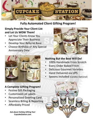 Simply Provide Your Client List
and Let Us WOW Them!
• Let Your Clients Know You
Appreciate Their Business
• Develop Your Referral Base
• Choose Birthday or Any Special
Anniversary Date
Nothing But the Best Will Do!
• 100% Handmade From Scratch
• Every Order Baked Fresh
• Delicious Gourmet Varieties
• Hand Delivered via UPS
• Spoons Included (Candles Optional)
A Complete Gifting Program!
• Festive Gift Packaging
• Customized Lid Labels
• Personalized Greeting Card
• Seamless Billing & Reporting
• Affordably Priced
Fully Automated Client Gifting Program!
Ask about Holiday Gifting Too!
CupcakeStation.com
 
