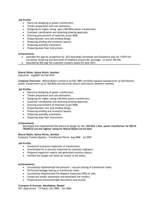 Job Profile:
• Electrical designing of power transformers.
• Tender preparation and cost estimation.
• Designing for higher rating upto (100 MVA) power transformers.
• Customer coordination and obtaining drawing approvals.
• Ensuring procurement of materials as per BOM.
• Preparing basic core and winding design.
• Preparing winding and insulation layouts.
• Preparing assembly schematics.
• Preparing shop floor instructions.
Achievements
• Awarded the special recognition by ACE-Awarding Committee and Excellence plan for Yr2014 for
successful tendering and execution of elephant project RIL Jamnager J3 worth 100 CRs
• Awarded by SEIl mgt the Customer Connect award for year 2013
Bharat Bijlee, Kalwa Works, Mumbai
Executive : Aug2007 till Feb-2010
Company Overview: Bharat Bijlee Limited is an ISO: 9001 certified reputed manufacturer of distribution
power transformers up to 160 MVA and electrical motors catering for domestic markets.
Job Profile:
• Electrical designing of power transformers.
• Tender preparation and cost estimation.
• Designing for higher rating (160 MVA) power transformers.
• Customer coordination and obtaining drawing approvals.
• Ensuring procurement of materials as per BOM.
• Preparing basic core and winding design.
• Preparing winding and insulation layouts.
• Preparing assembly schematics.
• Preparing shop floor instructions.
Achievements
Developed and implemented the electrical design for the 160 MVA x Nos. power transformer for DELHI
TRANSCO Ltd.the highest rating for Bharat Bijlee Ltd till date
Bharat Bijlee, Kalwa Works, Mumbai
Company Trainee (Quality - Transformer Plant): Aug 2006 – Jul 2007
Job Profile:
• Conducted In-process inspection of transformers.
• Coordinated for in-process inspection by customer engineers.
• Prepared inspection reports and generated monthly reports.
• Verified the bought-out items on receipt in the works.
Achievements:
• Successfully Implemented the pressure / vacuum testing of transformer tanks.
• Performed leakage testing on transformer tanks.
• Successfully Implemented Pre-dispatch Inspection (PDI) of jobs.
• Conducted vendor assessment and developed the vendors.
• Prepared and maintained QAP documents and records.
Crompton & Greaves, Mandideep, Bhopal
GET (Apprentice – T3 Plant): Oct 2005 – Jun 2006.
 