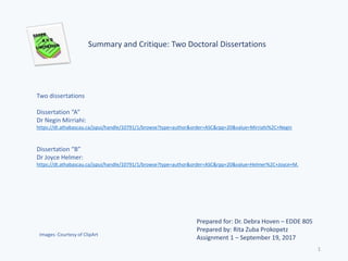 Summary and Critique: Two Doctoral Dissertations
Prepared for: Dr. Debra Hoven – EDDE 805
Prepared by: Rita Zuba Prokopetz
Assignment 1 – September 19, 2017
Two dissertations
Dissertation “A”
Dr Negin Mirriahi:
https://dt.athabascau.ca/jspui/handle/10791/1/browse?type=author&order=ASC&rpp=20&value=Mirriahi%2C+Negin
Dissertation “B”
Dr Joyce Helmer:
https://dt.athabascau.ca/jspui/handle/10791/1/browse?type=author&order=ASC&rpp=20&value=Helmer%2C+Joyce+M.
Images: Courtesy of ClipArt
1
 