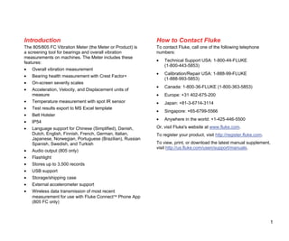 1
Introduction
The 805/805 FC Vibration Meter (the Meter or Product) is
a screening tool for bearings and overall vibration
measurements on machines. The Meter includes these
features:
• Overall vibration measurement
• Bearing health measurement with Crest Factor+
• On-screen severity scales
• Acceleration, Velocity, and Displacement units of
measure
• Temperature measurement with spot IR sensor
• Test results export to MS Excel template
• Belt Holster
• IP54
• Language support for Chinese (Simplified), Danish,
Dutch, English, Finnish, French, German, Italian,
Japanese, Norwegian, Portuguese (Brazilian), Russian
Spanish, Swedish, and Turkish
• Audio output (805 only)
• Flashlight
• Stores up to 3,500 records
• USB support
• Storage/shipping case
• External accelerometer support
• Wireless data transmission of most recent
measurement for use with Fluke Connect Phone App
(805 FC only)
How to Contact Fluke
To contact Fluke, call one of the following telephone
numbers:
• Technical Support USA: 1-800-44-FLUKE
(1-800-443-5853)
• Calibration/Repair USA: 1-888-99-FLUKE
(1-888-993-5853)
• Canada: 1-800-36-FLUKE (1-800-363-5853)
• Europe: +31 402-675-200
• Japan: +81-3-6714-3114
• Singapore: +65-6799-5566
• Anywhere in the world: +1-425-446-5500
Or, visit Fluke's website at www.fluke.com.
To register your product, visit http://register.fluke.com.
To view, print, or download the latest manual supplement,
visit http://us.fluke.com/usen/support/manuals.
 