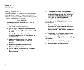805/805 FC
Users Manual
2
Safety Information
A Warning identifies the conditions and procedures that
are dangerous to the user. A Caution identifies the
conditions and procedures that can cause damage to the
Product or the equipment under test.
 Warning
To prevent possible electrical shock, fire, or
personal injury:
• Carefully read all instructions.
• Do not touch hazardous voltages with the
Product. These voltages could cause injury
or death.
• Use the Product only as specified, or the
protection supplied by the product can be
compromised.
• Examine the case before you use the
Product. Look for cracks or missing
plastic.
• Make sure the battery is securely in
position before operation.
• Do not use the Product around explosive
gas, vapor, or in damp or wet
environments.
• Comply with local and national safety
codes. Use personal protective equipment
(approved rubber gloves, face protection,
and flame-resistant clothes) to prevent
shock and arc blast injury where
hazardous live conductors are exposed.
To prevent personal injury from the infrared
thermometer:
• See emissivity information for actual
temperatures. Reflective objects result in
lower than actual temperature
measurements. These objects pose a burn
hazard.
• Do not keep the product in operation and
unattended at high temperatures.
To prevent personal injury when near rotating
equipment:
• Use caution around rotating equipment.
• Keep cords and straps contained.
 