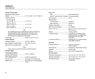 805/805 FC
Users Manual
4
Infrared Thermometer
Temperature Measurement
Range ................................................. -20 °C to 200 °C (-4 °F to 392 °F)
Accuracy (typical)
-20 °C to 120 °C
(-4 °F to 248 °F)..............................±2 °C (4 °F)
120 °C to 160 °C
(248 °F to 320 °F) ...........................±3 °C (6 °F)
160 °C to 200 °C
(320 °F to 392 °F) ...........................±4 °C (7 °F)
Note
The specified accuracy is applicable only when the Meter is in
thermal equilibrium with its environment. Accuracy is not
specified when the target temperature is more than 20 °C
(36 °F) below the temperature of the Meter.
Focal length ........................................ Fixed, at ~3.8 cm (1.5 in)
External Sensor
Frequency Range ............................... 10 Hz to 1,000 Hz
Bias Voltage (to supply power)........... 20 V DC to 22 V DC
Bias Current (to supply power) ........... 5 mA
Note
Fluke supports, but does not provide, external sensors.
Vibration Meter
Low Frequency Range
(overall measurement)........................ 10 Hz to 1,000 Hz
High Frequency Range
(CF+ measurement)............................ 4,000 Hz to 20,000 Hz
Vibration Limit .................................... 50 g peak (100 g peak-peak)
Battery Type ....................................... AA (2) lithium non-rechargeable
3 V dc
Battery Life
805..................................................250 measurements
805 FC, Fluke Connect enabled ..210 measurements
A/D Converter .....................................16-bit
Sampling Rate
Low Frequency ...............................20,000 Hz
High Frequency...............................80,000 Hz
Signal to Noise Ratio ..........................80 dB
Real Time Clock Backup.....................Coin Battery
Size (L x W x H) ..................................24.1 cm x 7.1 cm x 5.8 cm (9.5 in x
2.8 in x 2.3 in)
Weight.................................................0.40 kg (0.89 lb)
Connectors (805) ................................USB Mini-B 7-pin, Stereo Audio
Output Jack (3.5 mm Audio Plug),
External Sensor Jack (SMB
connector)
Connectors (805 FC) ..........................USB Mini-B 7-pin, External Sensor
Jack (SMB connector)
Firmware
External Interfaces..............................USB 2.0 (full speed)
communication
Data Capacity .....................................Database on internal flash memory
Upgrade ..............................................through USB
Memory ...............................................Up to 3,500 measurements
Environmental
Operating Temperature.......................-20 °C to 50 °C (-4 °F to 122 °F)
Storage Temperature..........................-20 °C to 60 °C (-4 °F to 140 °F)
Operating Humidity .............................10 % to 95 % RH (non-
condensing)
 