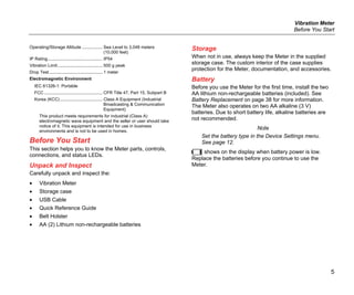 Vibration Meter
Before You Start
5
Operating/Storage Altitude ................. Sea Level to 3,048 meters
(10,000 feet)
IP Rating............................................. IP54
Vibration Limit..................................... 500 g peak
Drop Test............................................ 1 meter
Electromagnetic Environment
IEC 61326-1: Portable
FCC ................................................ CFR Title 47, Part 15, Subpart B
Korea (KCC) ................................... Class A Equipment (Industrial
Broadcasting & Communication
Equipment)
This product meets requirements for industrial (Class A)
electromagnetic wave equipment and the seller or user should take
notice of it. This equipment is intended for use in business
environments and is not to be used in homes.
Before You Start
This section helps you to know the Meter parts, controls,
connections, and status LEDs.
Unpack and Inspect
Carefully unpack and inspect the:
• Vibration Meter
• Storage case
• USB Cable
• Quick Reference Guide
• Belt Holster
• AA (2) Lithium non-rechargeable batteries
Storage
When not in use, always keep the Meter in the supplied
storage case. The custom interior of the case supplies
protection for the Meter, documentation, and accessories.
Battery
Before you use the Meter for the first time, install the two
AA lithium non-rechargeable batteries (included). See
Battery Replacement on page 38 for more information.
The Meter also operates on two AA alkaline (3 V)
batteries. Due to short battery life, alkaline batteries are
not recommended.
Note
Set the battery type in the Device Settings menu.
See page 12.
 shows on the display when battery power is low.
Replace the batteries before you continue to use the
Meter.
 