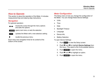 Vibration Meter
How to Operate
9
How to Operate
This section is about the operation of the Meter. It includes
measurement tips and step-by-step instructions.
Navigation
For general operation:
 
moves the cursor through the menu options
and edits the options
opens next menu or sets the selection
 updates the Meter with a new selection setting
 recalls the previous menu
Each menu has navigation hints for its content at the
bottom of the screen.
Meter Configuration
The Setup menu is how you change the configuration of
the Meter. You can change these Device Settings:
• Units
• Time
• Date
• Backlight Timeout
• Language
• Device Info
• Battery Selection
To open Device Settings:
1. Push  to view the Setup screen.
2. Push  and  to highlight Device Settings from
the menu. This opens a list of all available options.
3. Push  to open the menu.
4. Push  and  to highlight an option.
5. Push  to open the menu.
 