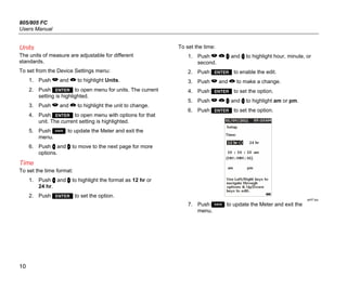 805/805 FC
Users Manual
10
Units
The units of measure are adjustable for different
standards.
To set from the Device Settings menu:
1. Push  and  to highlight Units.
2. Push  to open menu for units. The current
setting is highlighted.
3. Push  and  to highlight the unit to change.
4. Push  to open menu with options for that
unit. The current setting is highlighted.
5. Push  to update the Meter and exit the
menu.
6. Push  and  to move to the next page for more
options.
Time
To set the time format:
1. Push  and  to highlight the format as 12 hr or
24 hr.
2. Push  to set the option.
To set the time:
1. Push    and  to highlight hour, minute, or
second.
2. Push  to enable the edit.
3. Push  and  to make a change.
4. Push  to set the option.
5. Push    and  to highlight am or pm.
6. Push  to set the option.
gqi57.jpg
7. Push  to update the Meter and exit the
menu.
 