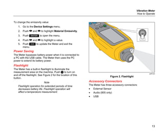 Vibration Meter
How to Operate
13
To change the emissivity value:
1. Go to the Device Settings menu.
2. Push  and  to highlight Material Emissivity.
3. Push  to open the menu.
4. Push  and  to highlight a value.
5. Push  to update the Meter and exit the
menu.
Power Saving
The Meter bypasses battery power when it is connected to
a PC with the USB cable. The Meter then uses the PC
power to extend its battery power.
Flashlight
The Meter has a built-in flashlight to illuminate the
measurement area on the machine. Push  to turn on
and off the flashlight. See Figure 2 for the location of this
button.
Note
Flashlight operation for extended periods of time
decreases battery life. Flashlight operation will
affect a temperature measurement.
gqi06.eps
Figure 2. Flashlight
Accessory Connectors
The Meter has three accessory connectors:
• External Sensor
• Audio (805 only)
• USB
 