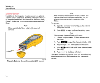 805/805 FC
Users Manual
14
External Sensor
In addition to the integrated vibration sensor, an optional
external sensor connects to the Meter. The connector type
for the external sensor is a Subminiature version B (SMB).
Figure 3 shows how to connect an external sensor to the
Meter.
Note
Fluke supports, but does not provide, external
sensors.
gqi05.eps
Figure 3. External Sensor Connection (805 shown)
Note
High frequency measurement (Crest Factor+) and
Temperature measurement automatically turn off
when an external sensor is connected to the
Meter.
To connect:
1. Open the connector cover and push the external
sensor into position.
2. Push  to open the Enter Sensitivity menu.
Note
You must set the sensitivity in mV/g units.
3. Use the navigation keys to select a character in
the menu.
4. Push  to input the character into the field.
5. Repeat steps 2 and 3 for additional characters.
6. Push  to store the value in the Meter and exit
the menu.
7. Push  to start data collection.
The Meter automatically detects when you disconnect the
external sensor and is set to measure with the internal
sensor.
 