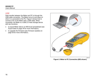 805/805 FC
Users Manual
16
USB
Data transfer between the Meter and PC is through the
USB cable connection. The Meter turns on and stays on
when it is connected to the PC. Figure 5 shows how to
connect a PC to the Meter with a USB cable. When
connected, the Meter is a USB 2.0 mass storage device
with two functions:
• to export Meter data to an MS Excel spreadsheet (see
Export Data on page 34 for more information)
• to upgrade the firmware (see Firmware Updates on
page 39 for more information)
gqi03.eps
Figure 5. Meter to PC Connection (805 shown)
 