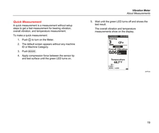 Vibration Meter
About Measurements
19
Quick Measurement
A quick measurement is a measurement without setup
steps to get a fast measurement for bearing vibration,
overall vibration, and temperature measurement.
To make a quick measurement:
1. Push  to turn on the Meter.
2. The default screen appears without any machine
ID or Machine Category.
3. Push .
4. Apply compression force between the sensor tip
and test surface until the green LED turns on.
5. Wait until the green LED turns off and shows the
test result.
The overall vibration and temperature
measurements show on the display.
gqi48.jpg
 